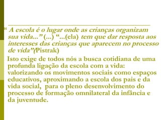 “ A escola é o lugar onde as crianças organizam
sua vida...” (...) “...(ela) tem que dar resposta aos
interesses das crianças que aparecem no processo
de vida”(Pistrak)
Isto exige de todos nós a busca cotidiana de uma
profunda ligação da escola com a vida:
valorizando os movimentos sociais como espaços
educativos, aproximando a escola dos pais e da
vida social, para o pleno desenvolvimento do
processo de formação omnilateral da infância e
da juventude.
 