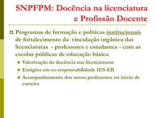 SNPFPM: Docência na licenciatura
e Profissão Docente
 Programas de formação e políticas institucionais
de fortalecimento da vinculação orgânica das
licenciaturas - professores e estudantes - com as
escolas públicas de educação básica
 Valorização da docência nas licenciaturas
 Estágios em co-responsabilidade IES-EB
 Acompanhamento dos novos professores no início de
carreira
 