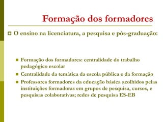 Formação dos formadores
 O ensino na licenciatura, a pesquisa e pós-graduação:
 Formação dos formadores: centralidade do trabalho
pedagógico escolar
 Centralidade da temática da escola pública e da formação
 Professores formadores da educação básica acolhidos pelas
instituições formadoras em grupos de pesquisa, cursos, e
pesquisas colaborativas; redes de pesquisa ES-EB
 