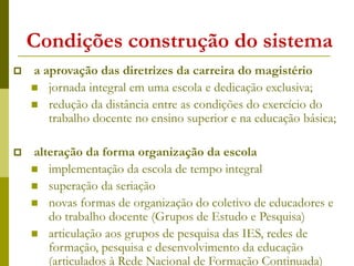 Condições construção do sistema
 a aprovação das diretrizes da carreira do magistério
 jornada integral em uma escola e dedicação exclusiva;
 redução da distância entre as condições do exercício do
trabalho docente no ensino superior e na educação básica;
 alteração da forma organização da escola
 implementação da escola de tempo integral
 superação da seriação
 novas formas de organização do coletivo de educadores e
do trabalho docente (Grupos de Estudo e Pesquisa)
 articulação aos grupos de pesquisa das IES, redes de
formação, pesquisa e desenvolvimento da educação
(articulados à Rede Nacional de Formação Continuada)
 