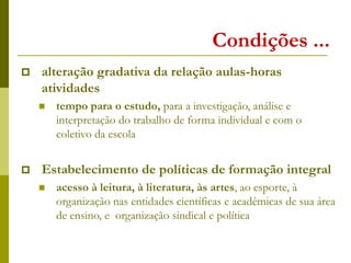 Condições ...
 alteração gradativa da relação aulas-horas
atividades
 tempo para o estudo, para a investigação, análise e
interpretação do trabalho de forma individual e com o
coletivo da escola
 Estabelecimento de políticas de formação integral
 acesso à leitura, à literatura, às artes, ao esporte, à
organização nas entidades científicas e acadêmicas de sua área
de ensino, e organização sindical e política
 