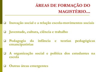 ÁREAS DE FORMAÇÃO DO
MAGISTÈRIO...
 Inovação social e a relação escola-movimentos sociais
 Juventude, cultura, ciência e trabalho
 Pedagogia da infância e teorias pedagógicas
emancipatórias
 A organização social e política dos estudantes na
escola
 Outras áreas emergentes
 