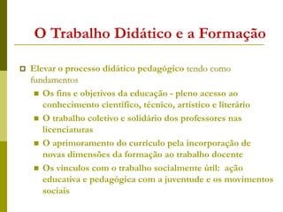 O Trabalho Didático e a Formação
 Elevar o processo didático pedagógico tendo como
fundamentos
 Os fins e objetivos da educação - pleno acesso ao
conhecimento científico, técnico, artístico e literário
 O trabalho coletivo e solidário dos professores nas
licenciaturas
 O aprimoramento do currículo pela incorporação de
novas dimensões da formação ao trabalho docente
 Os vínculos com o trabalho socialmente útil: ação
educativa e pedagógica com a juventude e os movimentos
sociais
 
