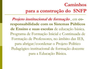 Caminhos
para a construção do SNFP
Projeto institucional de formação , em co-
responsabilidade com os Sistemas Públicos
de Ensino e suas escolas de educação básica.
Programa de Formação Inicial e Continuada de
Formação de Professores, no âmbito das IES,
para abrigar/coordenar o Projeto Político
Pedagógico institucional de formação docente
para a Educação Básica.
 