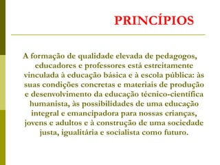PRINCÍPIOS
A formação de qualidade elevada de pedagogos,
educadores e professores está estreitamente
vinculada à educação básica e à escola pública: às
suas condições concretas e materiais de produção
e desenvolvimento da educação técnico-científica
humanista, às possibilidades de uma educação
integral e emancipadora para nossas crianças,
jovens e adultos e à construção de uma sociedade
justa, igualitária e socialista como futuro.
 