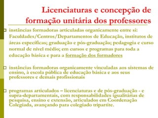 Licenciaturas e concepção de
formação unitária dos professores
 instâncias formadoras articuladas organicamente entre si:
Faculdades/Centros/Departamentos de Educação, institutos de
áreas específicas; graduação e pós-graduação; pedagogia e curso
normal de nível médio; em cursos e programas para toda a
educação básica e para a formação dos formadores
 instâncias formadoras organicamente vinculadas aos sistemas de
ensino, à escola pública de educação básica e aos seus
professores e demais profissionais
 programas articulados – licenciaturas e de pós-graduação - e
supra-departamentais, com responsabilidades igualitárias de
pesquisa, ensino e extensão, articulados em Coordenação
Colegiada, avançando para colegiado tripartite.
 