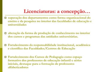 Licenciaturas: a concepção…
 superação dos departamentos como forma organizacional do
ensino e da pesquisa no interior das faculdades de educação e
universidades
 alteração da forma de produção de conhecimento no interior
dos cursos e programas das unidades universitárias.
 Fortalecimento da responsabilidade institucional, acadêmica
e científica das Faculdades/Centros de Educação
 Fortalecimento dos Cursos de Pedagogia como espaço
formativo dos professores de educação infantil e séries
iniciais, destaque para a formação de professores
alfabetizadores
 
