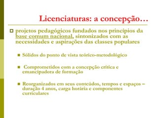 Licenciaturas: a concepção…
 projetos pedagógicos fundados nos princípios da
base comum nacional, sintonizados com as
necessidades e aspirações das classes populares
 Sólidos do ponto de vista teórico-metodológico
 Comprometidos com a concepção crítica e
emancipadora de formação
 Reorganizados em seus conteúdos, tempos e espaços –
duração 4 anos, carga horária e componentes
curriculares
 