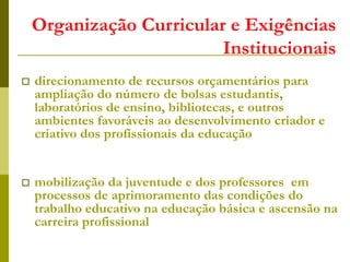 Organização Curricular e Exigências
Institucionais
 direcionamento de recursos orçamentários para
ampliação do número de bolsas estudantis,
laboratórios de ensino, bibliotecas, e outros
ambientes favoráveis ao desenvolvimento criador e
criativo dos profissionais da educação
 mobilização da juventude e dos professores em
processos de aprimoramento das condições do
trabalho educativo na educação básica e ascensão na
carreira profissional
 