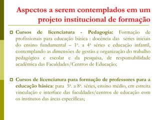 Aspectos a serem contemplados em um
projeto institucional de formação
 Cursos de licenciatura - Pedagogia: Formação de
profissionais para educação básica : docência das séries iniciais
do ensino fundamental – 1a. a 4a séries e educação infantil,
contemplando as dimensões de gestão e organização do trabalho
pedagógico e escolar e da pesquisa, de responsabilidade
acadêmica das Faculdades/Centros de Educação;
 Cursos de licenciatura para formação de professores para a
educação básica: para 5a. a 8a. séries, ensino médio, em estreita
vinculação e interface das faculdades/centros de educação com
os institutos das áreas específicas;
 
