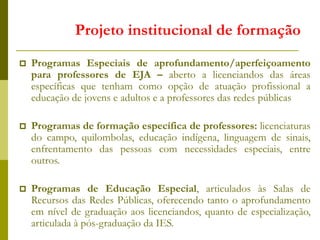  Programas Especiais de aprofundamento/aperfeiçoamento
para professores de EJA – aberto a licenciandos das áreas
específicas que tenham como opção de atuação profissional a
educação de jovens e adultos e a professores das redes públicas
 Programas de formação específica de professores: licenciaturas
do campo, quilombolas, educação indígena, linguagem de sinais,
enfrentamento das pessoas com necessidades especiais, entre
outros.
 Programas de Educação Especial, articulados às Salas de
Recursos das Redes Públicas, oferecendo tanto o aprofundamento
em nível de graduação aos licenciandos, quanto de especialização,
articulada à pós-graduação da IES.
Projeto institucional de formação
 