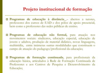  Programas de educação à distância – abertos a tutores,
professores dos cursos de EAD e dos pólos de apoio presencial,
bem como a professores das redes públicas de ensino.
 Programas de educação não formal, para atuação nos
movimentos sociais: sindicatos, educação especial, educação de
jovens e adultos, produção de material didático, novas linguagens,
multimídia, entre inúmeras outras modalidades que constituem o
campo de atuação do pedagogo/profissional da educação;
 Programas de formação continuada, para profissionais da
educação básica, articulados à Rede de Formação Continuada de
Professores e aos Centros de Pesquisa e Desenvolvimento da
Educação;
Projeto institucional de formação
 