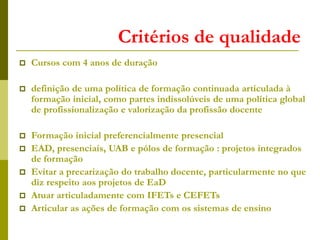 Critérios de qualidade
 Cursos com 4 anos de duração
 definição de uma política de formação continuada articulada à
formação inicial, como partes indissolúveis de uma política global
de profissionalização e valorização da profissão docente
 Formação inicial preferencialmente presencial
 EAD, presenciais, UAB e pólos de formação : projetos integrados
de formação
 Evitar a precarização do trabalho docente, particularmente no que
diz respeito aos projetos de EaD
 Atuar articuladamente com IFETs e CEFETs
 Articular as ações de formação com os sistemas de ensino
 
