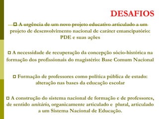 DESAFIOS
 A urgência de um novo projeto educativo articulado a um
projeto de desenvolvimento nacional de caráter emancipatório:
PDE e suas ações
 A necessidade de recuperação da concepção sócio-histórica na
formação dos profissionais do magistério: Base Comum Nacional
 Formação de professores como política pública de estado:
alteração nas bases da educação escolar
 A construção do sistema nacional de formação e de professores,
de sentido unitário, organicamente articulado e plural, articulado
a um Sistema Nacional de Educação.
 