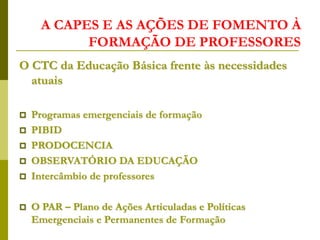 A CAPES E AS AÇÕES DE FOMENTO À
FORMAÇÃO DE PROFESSORES
O CTC da Educação Básica frente às necessidades
atuais
 Programas emergenciais de formação
 PIBID
 PRODOCENCIA
 OBSERVATÓRIO DA EDUCAÇÃO
 Intercâmbio de professores
 O PAR – Plano de Ações Articuladas e Políticas
Emergenciais e Permanentes de Formação
 