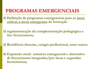 PROGRAMAS EMERGENCIAIS
 Definição de programas emergenciais para as áreas
críticas e áreas emergentes de formação
 regulamentação da complementação pedagógica e
2as. licenciaturas;
 Residência docente, estágio profissional, entre outros
 Expansão atual: natureza emergencial e alternativa
de licenciaturas integradas/por áreas e segundas
licenciaturas;
 