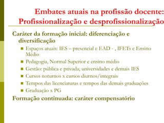 Embates atuais na profissão docente:
Profissionalização e desprofissionalização
Caráter da formação inicial: diferenciação e
diversificação
 Espaços atuais: IES – presencial e EAD - , IFETs e Ensino
Médio
 Pedagogia, Normal Superior e ensino médio
 Gestão: pública e privada; universidades e demais IES
 Cursos noturnos x cursos diurnos/integrais
 Tempos das licenciaturas e tempos das demais graduações
 Graduação x PG
Formação continuada: caráter compensatório
 