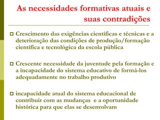 As necessidades formativas atuais e
suas contradições
 Crescimento das exigências científicas e técnicas e a
deterioração das condições de produção/formação
científica e tecnológica da escola pública
 Crescente necessidade da juventude pela formação e
a incapacidade do sistema educativo de formá-los
adequadamente no trabalho produtivo
 incapacidade atual do sistema educacional de
contribuir com as mudanças e a oportunidade
histórica para que elas se desenvolvam
 