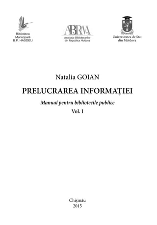 Chișinău
2015
Natalia GOIAN
PRELUCRAREA INFORMAȚIEI
Manual pentru bibliotecile publice
Vol. I
Universitatea de Stat
din Moldova
 