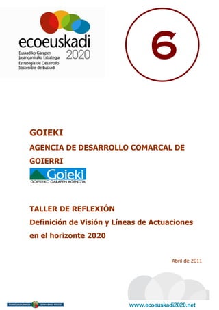 6

GOIEKI
AGENCIA DE DESARROLLO COMARCAL DE
GOIERRI




TALLER DE REFLEXIÓN
Definición de Visión y Líneas de Actuaciones
en el horizonte 2020


                                      Abril de 2011
 