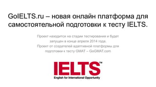 GoIELTS.ru – новая онлайн платформа для
самостоятельной подготовки к тесту IELTS.
Проект находится на стадии тестирования и будет
запущен в конце апреля 2014 года.
Проект от создателей адаптивной платформы для
подготовки к тесту GMAT – GoGMAT.com
 