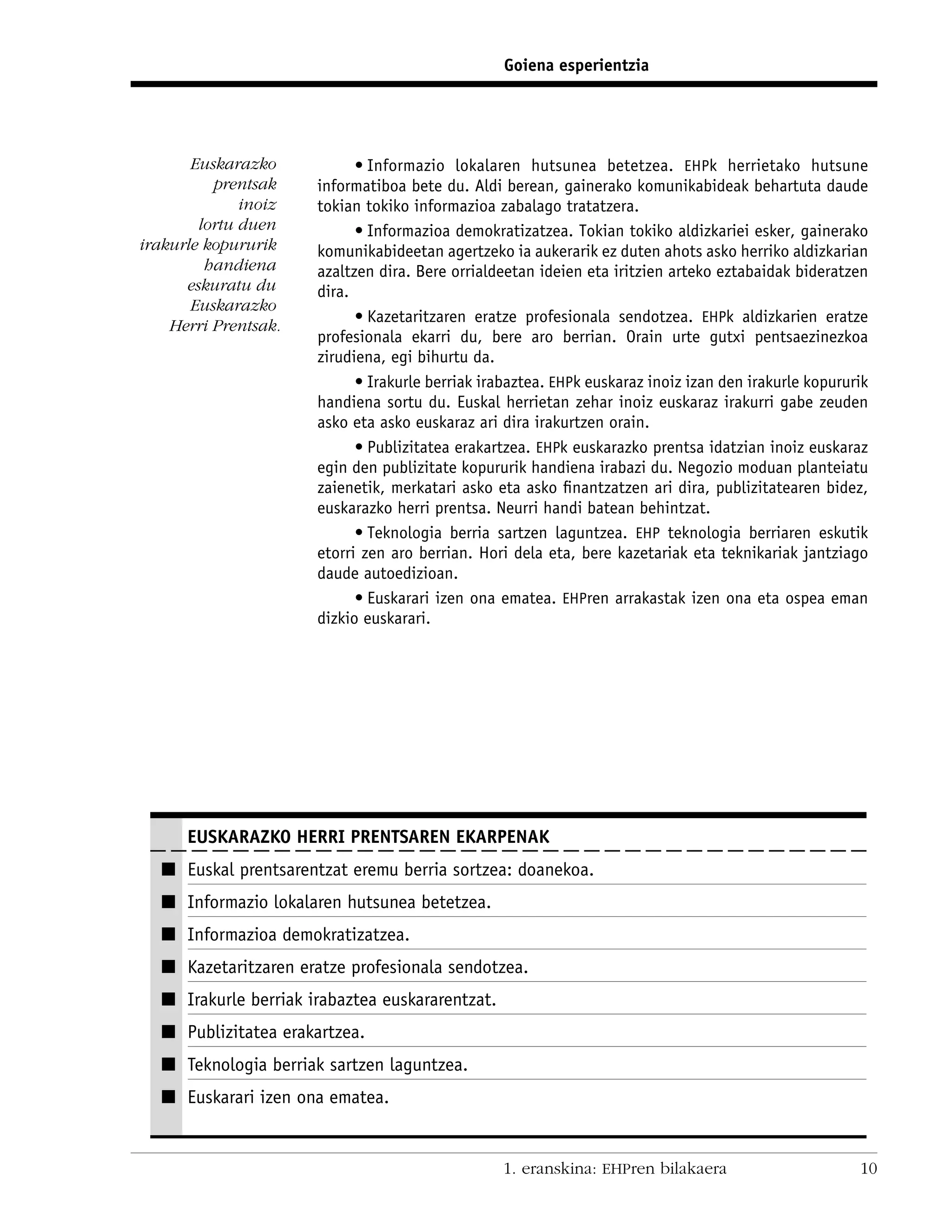 Goiena esperientzia




       Euskarazko           • Informazio lokalaren hutsunea betetzea. EHPk herrietako hutsune
          prentsak    informatiboa bete du. Aldi berean, gainerako komunikabideak behartuta daude
              inoiz   tokian tokiko informazioa zabalago tratatzera.
        lortu duen          • Informazioa demokratizatzea. Tokian tokiko aldizkariei esker, gainerako
irakurle kopururik    komunikabideetan agertzeko ia aukerarik ez duten ahots asko herriko aldizkarian
         handiena     azaltzen dira. Bere orrialdeetan ideien eta iritzien arteko eztabaidak bideratzen
      eskuratu du     dira.
       Euskarazko
                            • Kazetaritzaren eratze profesionala sendotzea. EHPk aldizkarien eratze
    Herri Prentsak.
                      profesionala ekarri du, bere aro berrian. Orain urte gutxi pentsaezinezkoa
                      zirudiena, egi bihurtu da.
                            • Irakurle berriak irabaztea. EHPk euskaraz inoiz izan den irakurle kopururik
                      handiena sortu du. Euskal herrietan zehar inoiz euskaraz irakurri gabe zeuden
                      asko eta asko euskaraz ari dira irakurtzen orain.
                            • Publizitatea erakartzea. EHPk euskarazko prentsa idatzian inoiz euskaraz
                      egin den publizitate kopururik handiena irabazi du. Negozio moduan planteiatu
                      zaienetik, merkatari asko eta asko ﬁnantzatzen ari dira, publizitatearen bidez,
                      euskarazko herri prentsa. Neurri handi batean behintzat.
                            • Teknologia berria sartzen laguntzea. EHP teknologia berriaren eskutik
                      etorri zen aro berrian. Hori dela eta, bere kazetariak eta teknikariak jantziago
                      daude autoedizioan.
                            • Euskarari izen ona ematea. EHPren arrakastak izen ona eta ospea eman
                      dizkio euskarari.




      EUSKARAZKO HERRI PRENTSAREN EKARPENAK
  I Euskal prentsarentzat eremu berria sortzea: doanekoa.
  I Informazio lokalaren hutsunea betetzea.
  I Informazioa demokratizatzea.
  I Kazetaritzaren eratze profesionala sendotzea.
  I Irakurle berriak irabaztea euskararentzat.
  I Publizitatea erakartzea.
  I Teknologia berriak sartzen laguntzea.
  I Euskarari izen ona ematea.


                                                  1. eranskina: EHPren bilakaera                       10
 
