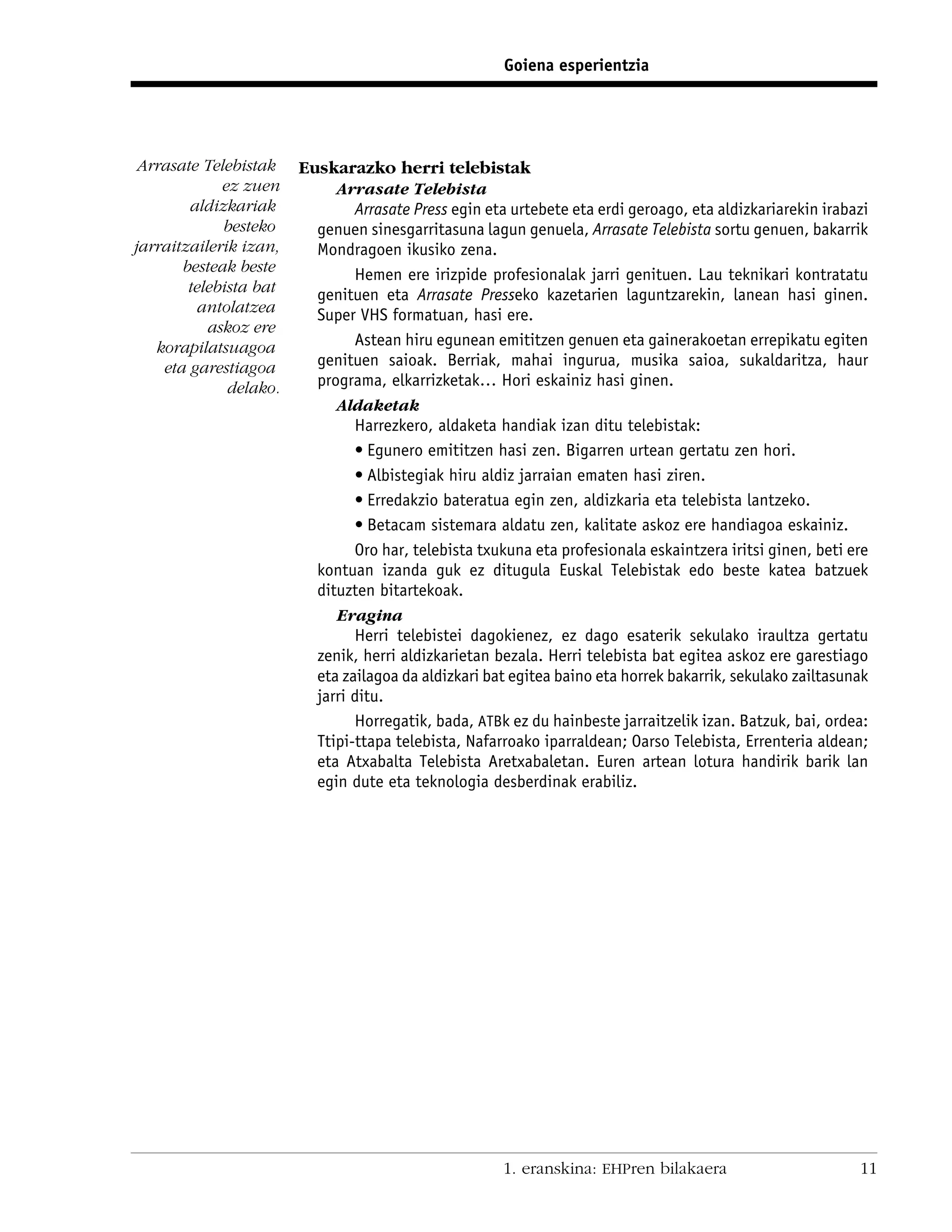 Goiena esperientzia




 Arrasate Telebistak    Euskarazko herri telebistak
             ez zuen         Arrasate Telebista
        aldizkariak             Arrasate Press egin eta urtebete eta erdi geroago, eta aldizkariarekin irabazi
             besteko      genuen sinesgarritasuna lagun genuela, Arrasate Telebista sortu genuen, bakarrik
jarraitzailerik izan,     Mondragoen ikusiko zena.
       besteak beste            Hemen ere irizpide profesionalak jarri genituen. Lau teknikari kontratatu
        telebista bat     genituen eta Arrasate Presseko kazetarien laguntzarekin, lanean hasi ginen.
         antolatzea       Super VHS formatuan, hasi ere.
           askoz ere
   korapilatsuagoa              Astean hiru egunean emititzen genuen eta gainerakoetan errepikatu egiten
    eta garestiagoa       genituen saioak. Berriak, mahai ingurua, musika saioa, sukaldaritza, haur
              delako.     programa, elkarrizketak… Hori eskainiz hasi ginen.
                             Aldaketak
                                Harrezkero, aldaketa handiak izan ditu telebistak:
                                • Egunero emititzen hasi zen. Bigarren urtean gertatu zen hori.
                                • Albistegiak hiru aldiz jarraian ematen hasi ziren.
                                • Erredakzio bateratua egin zen, aldizkaria eta telebista lantzeko.
                                • Betacam sistemara aldatu zen, kalitate askoz ere handiagoa eskainiz.
                                Oro har, telebista txukuna eta profesionala eskaintzera iritsi ginen, beti ere
                          kontuan izanda guk ez ditugula Euskal Telebistak edo beste katea batzuek
                          dituzten bitartekoak.
                             Eragina
                                Herri telebistei dagokienez, ez dago esaterik sekulako iraultza gertatu
                          zenik, herri aldizkarietan bezala. Herri telebista bat egitea askoz ere garestiago
                          eta zailagoa da aldizkari bat egitea baino eta horrek bakarrik, sekulako zailtasunak
                          jarri ditu.
                                Horregatik, bada, ATBk ez du hainbeste jarraitzelik izan. Batzuk, bai, ordea:
                          Ttipi-ttapa telebista, Nafarroako iparraldean; Oarso Telebista, Errenteria aldean;
                          eta Atxabalta Telebista Aretxabaletan. Euren artean lotura handirik barik lan
                          egin dute eta teknologia desberdinak erabiliz.




                                                      1. eranskina: EHPren bilakaera                        11
 