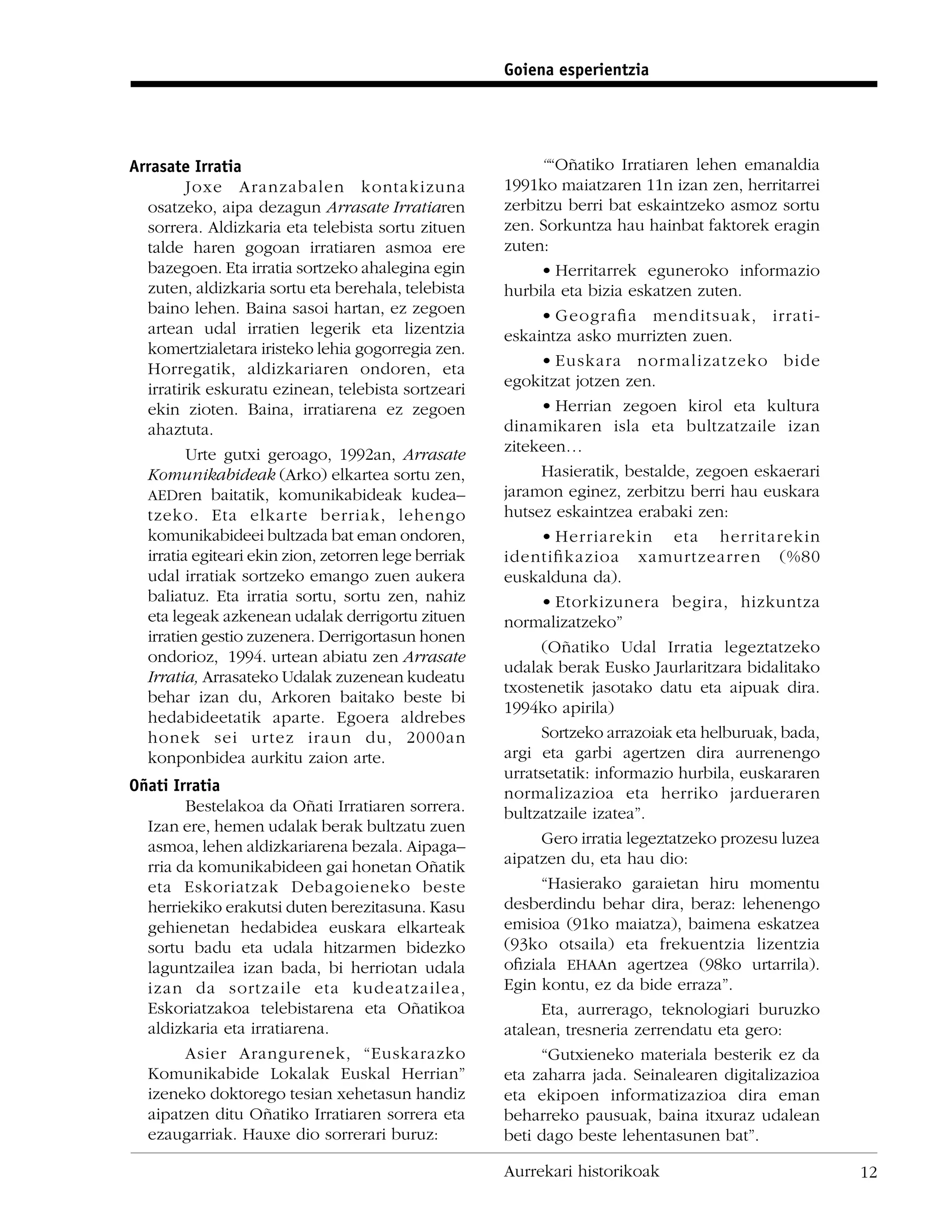 Goiena esperientzia




Arrasate Irratia                                           ““Oñatiko Irratiaren lehen emanaldia
         Joxe Aranzabalen kontakizuna                 1991ko maiatzaren 11n izan zen, herritarrei
  osatzeko, aipa dezagun Arrasate Irratiaren          zerbitzu berri bat eskaintzeko asmoz sortu
  sorrera. Aldizkaria eta telebista sortu zituen      zen. Sorkuntza hau hainbat faktorek eragin
  talde haren gogoan irratiaren asmoa ere             zuten:
  bazegoen. Eta irratia sortzeko ahalegina egin            • Herritarrek eguneroko informazio
  zuten, aldizkaria sortu eta berehala, telebista     hurbila eta bizia eskatzen zuten.
  baino lehen. Baina sasoi hartan, ez zegoen               • Geograﬁa menditsuak, irrati-
  artean udal irratien legerik eta lizentzia          eskaintza asko murrizten zuen.
  komertzialetara iristeko lehia gogorregia zen.
  Horregatik, aldizkariaren ondoren, eta                   • Euskara normalizatzeko bide
  irratirik eskuratu ezinean, telebista sortzeari     egokitzat jotzen zen.
  ekin zioten. Baina, irratiarena ez zegoen                • Herrian zegoen kirol eta kultura
  ahaztuta.                                           dinamikaren isla eta bultzatzaile izan
         Urte gutxi geroago, 1992an, Arrasate         zitekeen…
  Komunikabideak (Arko) elkartea sortu zen,                Hasieratik, bestalde, zegoen eskaerari
  AEDren baitatik, komunikabideak kudea–              jaramon eginez, zerbitzu berri hau euskara
  tzeko. Eta elkarte berriak, lehengo                 hutsez eskaintzea erabaki zen:
  komunikabideei bultzada bat eman ondoren,                • Herriarekin eta herritarekin
  irratia egiteari ekin zion, zetorren lege berriak   identiﬁkazioa xamurtzearren (%80
  udal irratiak sortzeko emango zuen aukera           euskalduna da).
  baliatuz. Eta irratia sortu, sortu zen, nahiz            • Etorkizunera begira, hizkuntza
  eta legeak azkenean udalak derrigortu zituen        normalizatzeko”
  irratien gestio zuzenera. Derrigortasun honen
                                                           (Oñatiko Udal Irratia legeztatzeko
  ondorioz, 1994. urtean abiatu zen Arrasate
                                                      udalak berak Eusko Jaurlaritzara bidalitako
  Irratia, Arrasateko Udalak zuzenean kudeatu
                                                      txostenetik jasotako datu eta aipuak dira.
  behar izan du, Arkoren baitako beste bi
                                                      1994ko apirila)
  hedabideetatik aparte. Egoera aldrebes
  honek sei urtez iraun du, 2000an                         Sortzeko arrazoiak eta helburuak, bada,
  konponbidea aurkitu zaion arte.                     argi eta garbi agertzen dira aurrenengo
                                                      urratsetatik: informazio hurbila, euskararen
Oñati Irratia                                         normalizazioa eta herriko jardueraren
        Bestelakoa da Oñati Irratiaren sorrera.       bultzatzaile izatea”.
  Izan ere, hemen udalak berak bultzatu zuen
  asmoa, lehen aldizkariarena bezala. Aipaga–              Gero irratia legeztatzeko prozesu luzea
  rria da komunikabideen gai honetan Oñatik           aipatzen du, eta hau dio:
  eta Eskoriatzak Debagoieneko beste                       “Hasierako garaietan hiru momentu
  herriekiko erakutsi duten berezitasuna. Kasu        desberdindu behar dira, beraz: lehenengo
  gehienetan hedabidea euskara elkarteak              emisioa (91ko maiatza), baimena eskatzea
  sortu badu eta udala hitzarmen bidezko              (93ko otsaila) eta frekuentzia lizentzia
  laguntzailea izan bada, bi herriotan udala          oﬁziala EHAAn agertzea (98ko urtarrila).
  izan da sortzaile eta kudeatzailea,                 Egin kontu, ez da bide erraza”.
  Eskoriatzakoa telebistarena eta Oñatikoa                 Eta, aurrerago, teknologiari buruzko
  aldizkaria eta irratiarena.                         atalean, tresneria zerrendatu eta gero:
        Asier Arangurenek, “Euskarazko                     “Gutxieneko materiala besterik ez da
  Komunikabide Lokalak Euskal Herrian”                eta zaharra jada. Seinalearen digitalizazioa
  izeneko doktorego tesian xehetasun handiz           eta ekipoen informatizazioa dira eman
  aipatzen ditu Oñatiko Irratiaren sorrera eta        beharreko pausuak, baina itxuraz udalean
  ezaugarriak. Hauxe dio sorrerari buruz:             beti dago beste lehentasunen bat”.

                                                      Aurrekari historikoak                          12
 
