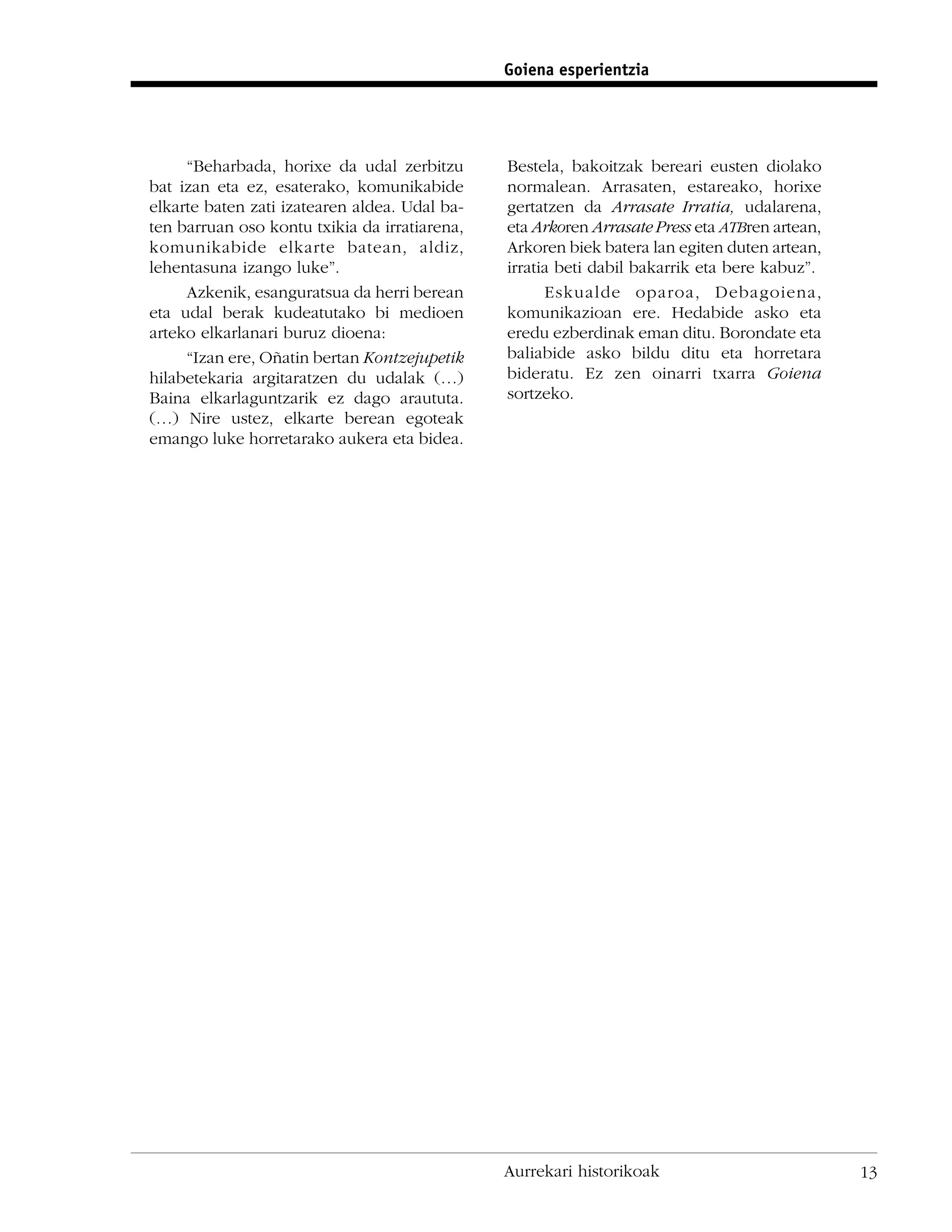 Goiena esperientzia




     “Beharbada, horixe da udal zerbitzu       Bestela, bakoitzak bereari eusten diolako
bat izan eta ez, esaterako, komunikabide       normalean. Arrasaten, estareako, horixe
elkarte baten zati izatearen aldea. Udal ba-   gertatzen da Arrasate Irratia, udalarena,
ten barruan oso kontu txikia da irratiarena,   eta Arkoren Arrasate Press eta ATBren artean,
komunikabide elkarte batean, aldiz,            Arkoren biek batera lan egiten duten artean,
lehentasuna izango luke”.                      irratia beti dabil bakarrik eta bere kabuz”.
     Azkenik, esanguratsua da herri berean           Eskualde oparoa, Debagoiena,
eta udal berak kudeatutako bi medioen          komunikazioan ere. Hedabide asko eta
arteko elkarlanari buruz dioena:               eredu ezberdinak eman ditu. Borondate eta
     “Izan ere, Oñatin bertan Kontzejupetik    baliabide asko bildu ditu eta horretara
hilabetekaria argitaratzen du udalak (…)       bideratu. Ez zen oinarri txarra Goiena
Baina elkarlaguntzarik ez dago araututa.       sortzeko.
(…) Nire ustez, elkarte berean egoteak
emango luke horretarako aukera eta bidea.




                                               Aurrekari historikoak                           13
 