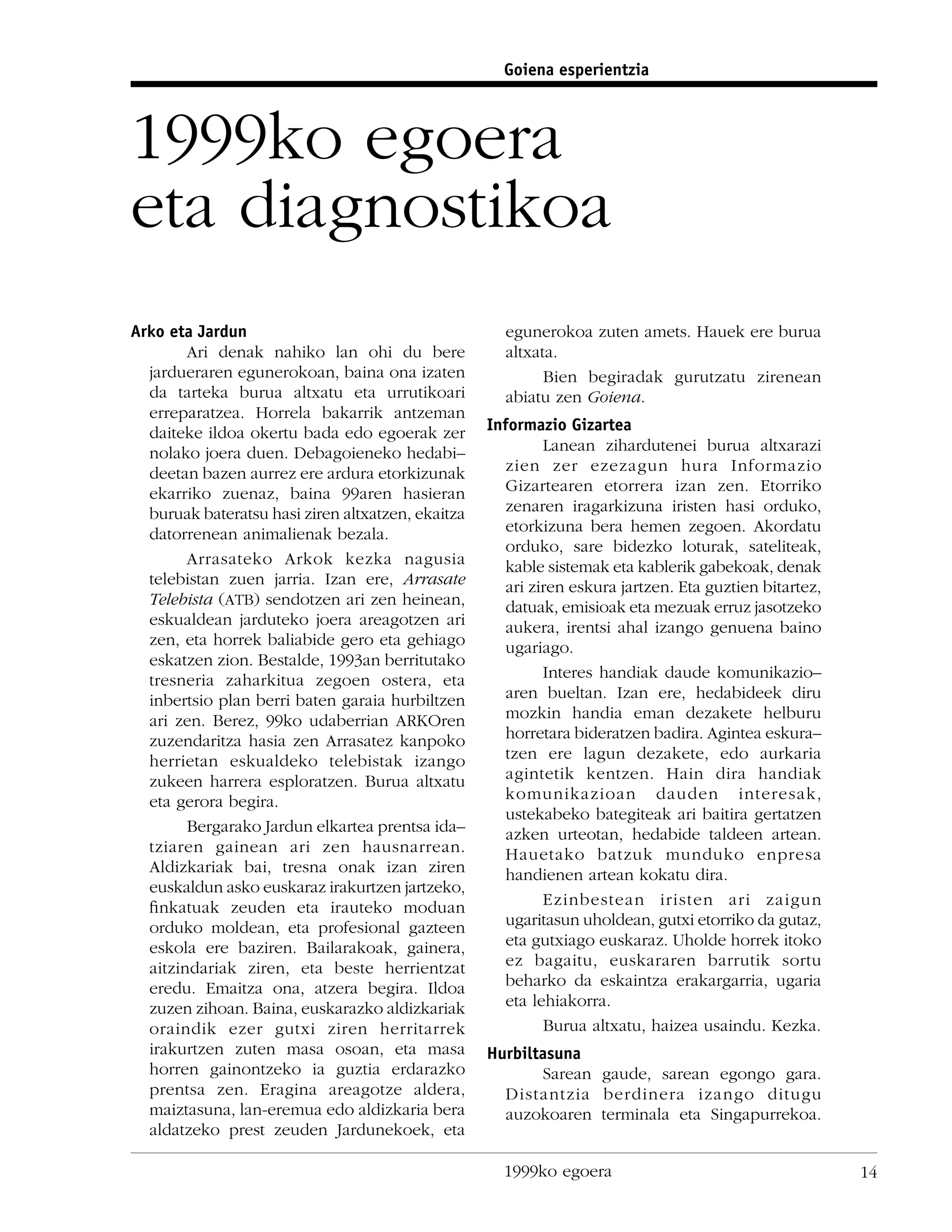 Goiena esperientzia



1999ko egoera
eta diagnostikoa
Arko eta Jardun                                      egunerokoa zuten amets. Hauek ere burua
        Ari denak nahiko lan ohi du bere             altxata.
  jardueraren egunerokoan, baina ona izaten                Bien begiradak gurutzatu zirenean
  da tarteka burua altxatu eta urrutikoari           abiatu zen Goiena.
  erreparatzea. Horrela bakarrik antzeman
  daiteke ildoa okertu bada edo egoerak zer        Informazio Gizartea
  nolako joera duen. Debagoieneko hedabi–                  Lanean zihardutenei burua altxarazi
  deetan bazen aurrez ere ardura etorkizunak         zien zer ezezagun hura Informazio
  ekarriko zuenaz, baina 99aren hasieran             Gizartearen etorrera izan zen. Etorriko
  buruak bateratsu hasi ziren altxatzen, ekaitza     zenaren iragarkizuna iristen hasi orduko,
  datorrenean animalienak bezala.                    etorkizuna bera hemen zegoen. Akordatu
                                                     orduko, sare bidezko loturak, sateliteak,
        Arrasateko Arkok kezka nagusia               kable sistemak eta kablerik gabekoak, denak
  telebistan zuen jarria. Izan ere, Arrasate         ari ziren eskura jartzen. Eta guztien bitartez,
  Telebista (ATB) sendotzen ari zen heinean,         datuak, emisioak eta mezuak erruz jasotzeko
  eskualdean jarduteko joera areagotzen ari          aukera, irentsi ahal izango genuena baino
  zen, eta horrek baliabide gero eta gehiago         ugariago.
  eskatzen zion. Bestalde, 1993an berritutako
  tresneria zaharkitua zegoen ostera, eta                  Interes handiak daude komunikazio–
  inbertsio plan berri baten garaia hurbiltzen       aren bueltan. Izan ere, hedabideek diru
  ari zen. Berez, 99ko udaberrian ARKOren            mozkin handia eman dezakete helburu
  zuzendaritza hasia zen Arrasatez kanpoko           horretara bideratzen badira. Agintea eskura–
  herrietan eskualdeko telebistak izango             tzen ere lagun dezakete, edo aurkaria
  zukeen harrera esploratzen. Burua altxatu          agintetik kentzen. Hain dira handiak
  eta gerora begira.                                 komunikazioan dauden interesak,
                                                     ustekabeko bategiteak ari baitira gertatzen
        Bergarako Jardun elkartea prentsa ida–       azken urteotan, hedabide taldeen artean.
  tziaren gainean ari zen hausnarrean.               Hauetako batzuk munduko enpresa
  Aldizkariak bai, tresna onak izan ziren            handienen artean kokatu dira.
  euskaldun asko euskaraz irakurtzen jartzeko,
  ﬁnkatuak zeuden eta irauteko moduan                      Ezinbestean iristen ari zaigun
  orduko moldean, eta profesional gazteen            ugaritasun uholdean, gutxi etorriko da gutaz,
  eskola ere baziren. Bailarakoak, gainera,          eta gutxiago euskaraz. Uholde horrek itoko
  aitzindariak ziren, eta beste herrientzat          ez bagaitu, euskararen barrutik sortu
  eredu. Emaitza ona, atzera begira. Ildoa           beharko da eskaintza erakargarria, ugaria
  zuzen zihoan. Baina, euskarazko aldizkariak        eta lehiakorra.
  oraindik ezer gutxi ziren herritarrek                    Burua altxatu, haizea usaindu. Kezka.
  irakurtzen zuten masa osoan, eta masa            Hurbiltasuna
  horren gainontzeko ia guztia erdarazko                  Sarean gaude, sarean egongo gara.
  prentsa zen. Eragina areagotze aldera,             Distantzia berdinera izango ditugu
  maiztasuna, lan-eremua edo aldizkaria bera         auzokoaren terminala eta Singapurrekoa.
  aldatzeko prest zeuden Jardunekoek, eta

                                                     1999ko egoera                                     14
 