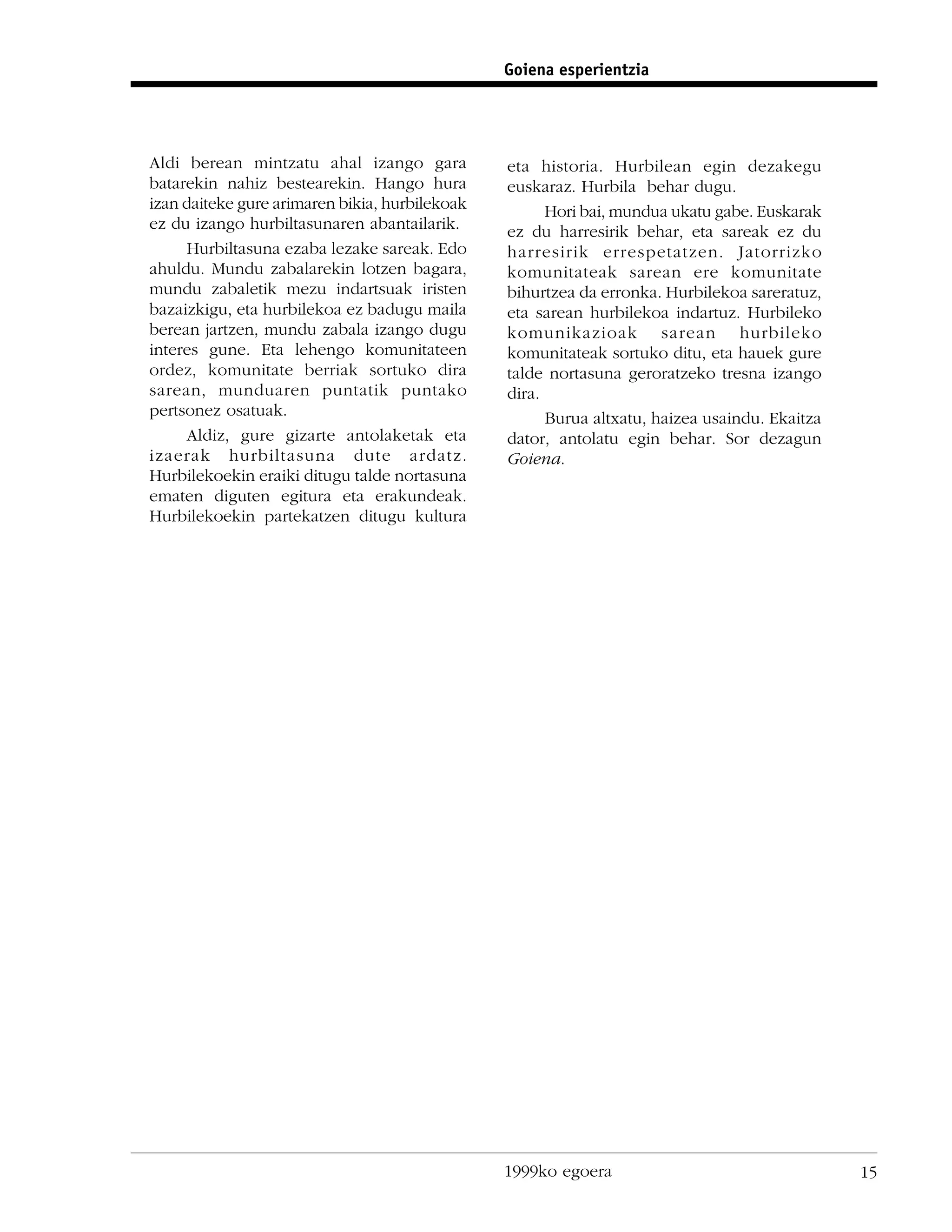 Goiena esperientzia




Aldi berean mintzatu ahal izango gara           eta historia. Hurbilean egin dezakegu
batarekin nahiz bestearekin. Hango hura         euskaraz. Hurbila behar dugu.
izan daiteke gure arimaren bikia, hurbilekoak         Hori bai, mundua ukatu gabe. Euskarak
ez du izango hurbiltasunaren abantailarik.      ez du harresirik behar, eta sareak ez du
      Hurbiltasuna ezaba lezake sareak. Edo     harresirik errespetatzen. Jatorrizko
ahuldu. Mundu zabalarekin lotzen bagara,        komunitateak sarean ere komunitate
mundu zabaletik mezu indartsuak iristen         bihurtzea da erronka. Hurbilekoa sareratuz,
bazaizkigu, eta hurbilekoa ez badugu maila      eta sarean hurbilekoa indartuz. Hurbileko
berean jartzen, mundu zabala izango dugu        komunikazioak sarean hurbileko
interes gune. Eta lehengo komunitateen          komunitateak sortuko ditu, eta hauek gure
ordez, komunitate berriak sortuko dira          talde nortasuna geroratzeko tresna izango
sarean, munduaren puntatik puntako              dira.
pertsonez osatuak.                                    Burua altxatu, haizea usaindu. Ekaitza
      Aldiz, gure gizarte antolaketak eta       dator, antolatu egin behar. Sor dezagun
izaerak hurbiltasuna dute ardatz.               Goiena.
Hurbilekoekin eraiki ditugu talde nortasuna
ematen diguten egitura eta erakundeak.
Hurbilekoekin partekatzen ditugu kultura




                                                1999ko egoera                                  15
 