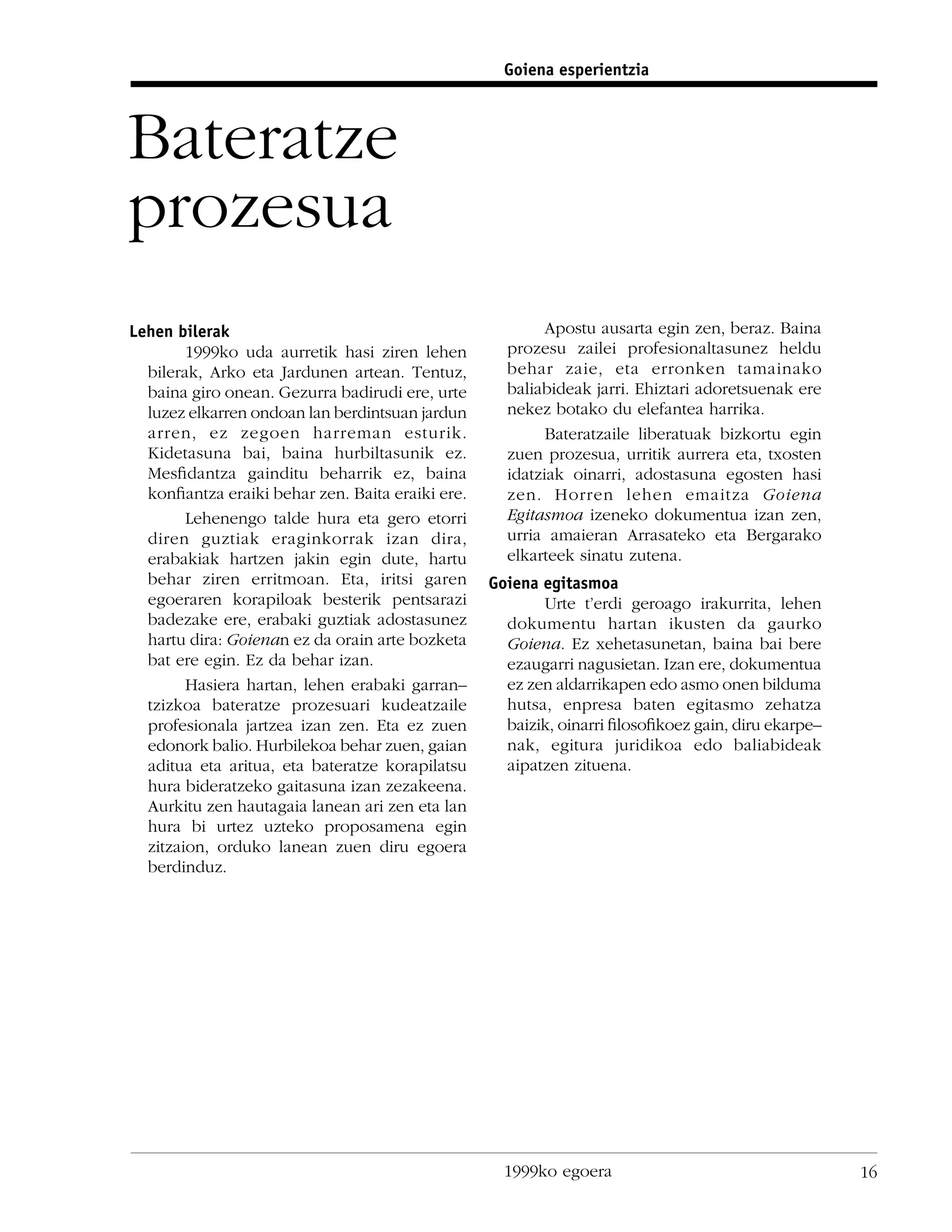 Goiena esperientzia



Bateratze
prozesua
Lehen bilerak                                             Apostu ausarta egin zen, beraz. Baina
        1999ko uda aurretik hasi ziren lehen        prozesu zailei profesionaltasunez heldu
  bilerak, Arko eta Jardunen artean. Tentuz,        behar zaie, eta erronken tamainako
  baina giro onean. Gezurra badirudi ere, urte      baliabideak jarri. Ehiztari adoretsuenak ere
  luzez elkarren ondoan lan berdintsuan jardun      nekez botako du elefantea harrika.
  arren, ez zegoen harreman esturik.                      Bateratzaile liberatuak bizkortu egin
  Kidetasuna bai, baina hurbiltasunik ez.           zuen prozesua, urritik aurrera eta, txosten
  Mesﬁdantza gainditu beharrik ez, baina            idatziak oinarri, adostasuna egosten hasi
  konﬁantza eraiki behar zen. Baita eraiki ere.     zen. Horren lehen emaitza Goiena
        Lehenengo talde hura eta gero etorri        Egitasmoa izeneko dokumentua izan zen,
  diren guztiak eraginkorrak izan dira,             urria amaieran Arrasateko eta Bergarako
  erabakiak hartzen jakin egin dute, hartu          elkarteek sinatu zutena.
  behar ziren erritmoan. Eta, iritsi garen        Goiena egitasmoa
  egoeraren korapiloak besterik pentsarazi               Urte t’erdi geroago irakurrita, lehen
  badezake ere, erabaki guztiak adostasunez         dokumentu hartan ikusten da gaurko
  hartu dira: Goienan ez da orain arte bozketa      Goiena. Ez xehetasunetan, baina bai bere
  bat ere egin. Ez da behar izan.                   ezaugarri nagusietan. Izan ere, dokumentua
        Hasiera hartan, lehen erabaki garran–       ez zen aldarrikapen edo asmo onen bilduma
  tzizkoa bateratze prozesuari kudeatzaile          hutsa, enpresa baten egitasmo zehatza
  profesionala jartzea izan zen. Eta ez zuen        baizik, oinarri ﬁlosoﬁkoez gain, diru ekarpe–
  edonork balio. Hurbilekoa behar zuen, gaian       nak, egitura juridikoa edo baliabideak
  aditua eta aritua, eta bateratze korapilatsu      aipatzen zituena.
  hura bideratzeko gaitasuna izan zezakeena.
  Aurkitu zen hautagaia lanean ari zen eta lan
  hura bi urtez uzteko proposamena egin
  zitzaion, orduko lanean zuen diru egoera
  berdinduz.




                                                    1999ko egoera                                   16
 