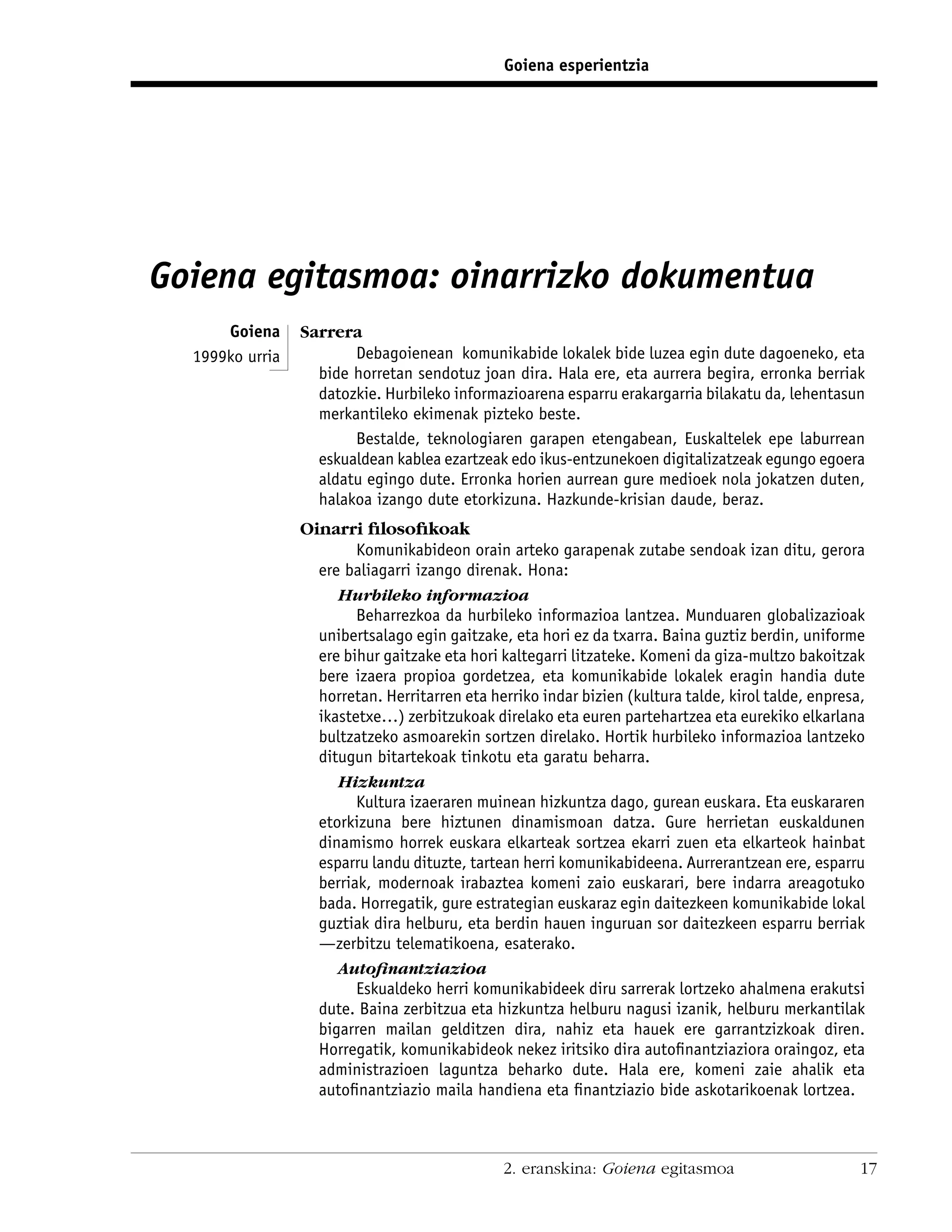 Goiena esperientzia




Goiena egitasmoa: oinarrizko dokumentua
      Goiena     Sarrera
  1999ko urria          Debagoienean komunikabide lokalek bide luzea egin dute dagoeneko, eta
                   bide horretan sendotuz joan dira. Hala ere, eta aurrera begira, erronka berriak
                   datozkie. Hurbileko informazioarena esparru erakargarria bilakatu da, lehentasun
                   merkantileko ekimenak pizteko beste.
                        Bestalde, teknologiaren garapen etengabean, Euskaltelek epe laburrean
                   eskualdean kablea ezartzeak edo ikus-entzunekoen digitalizatzeak egungo egoera
                   aldatu egingo dute. Erronka horien aurrean gure medioek nola jokatzen duten,
                   halakoa izango dute etorkizuna. Hazkunde-krisian daude, beraz.
                 Oinarri ﬁlosoﬁkoak
                         Komunikabideon orain arteko garapenak zutabe sendoak izan ditu, gerora
                   ere baliagarri izango direnak. Hona:
                      Hurbileko informazioa
                         Beharrezkoa da hurbileko informazioa lantzea. Munduaren globalizazioak
                   unibertsalago egin gaitzake, eta hori ez da txarra. Baina guztiz berdin, uniforme
                   ere bihur gaitzake eta hori kaltegarri litzateke. Komeni da giza-multzo bakoitzak
                   bere izaera propioa gordetzea, eta komunikabide lokalek eragin handia dute
                   horretan. Herritarren eta herriko indar bizien (kultura talde, kirol talde, enpresa,
                   ikastetxe…) zerbitzukoak direlako eta euren partehartzea eta eurekiko elkarlana
                   bultzatzeko asmoarekin sortzen direlako. Hortik hurbileko informazioa lantzeko
                   ditugun bitartekoak tinkotu eta garatu beharra.
                      Hizkuntza
                         Kultura izaeraren muinean hizkuntza dago, gurean euskara. Eta euskararen
                   etorkizuna bere hiztunen dinamismoan datza. Gure herrietan euskaldunen
                   dinamismo horrek euskara elkarteak sortzea ekarri zuen eta elkarteok hainbat
                   esparru landu dituzte, tartean herri komunikabideena. Aurrerantzean ere, esparru
                   berriak, modernoak irabaztea komeni zaio euskarari, bere indarra areagotuko
                   bada. Horregatik, gure estrategian euskaraz egin daitezkeen komunikabide lokal
                   guztiak dira helburu, eta berdin hauen inguruan sor daitezkeen esparru berriak
                   —zerbitzu telematikoena, esaterako.
                      Autoﬁnantziazioa
                         Eskualdeko herri komunikabideek diru sarrerak lortzeko ahalmena erakutsi
                   dute. Baina zerbitzua eta hizkuntza helburu nagusi izanik, helburu merkantilak
                   bigarren mailan gelditzen dira, nahiz eta hauek ere garrantzizkoak diren.
                   Horregatik, komunikabideok nekez iritsiko dira autoﬁnantziaziora oraingoz, eta
                   administrazioen laguntza beharko dute. Hala ere, komeni zaie ahalik eta
                   autoﬁnantziazio maila handiena eta ﬁnantziazio bide askotarikoenak lortzea.



                                               2. eranskina: Goiena egitasmoa                         17
 