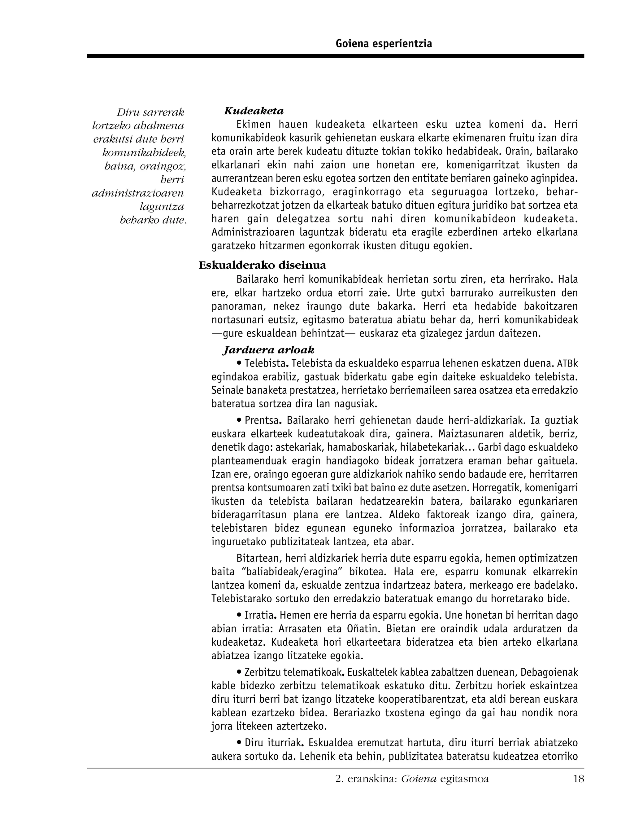 Goiena esperientzia




      Diru sarrerak         Kudeaketa
lortzeko ahalmena              Ekimen hauen kudeaketa elkarteen esku uztea komeni da. Herri
erakutsi dute herri      komunikabideok kasurik gehienetan euskara elkarte ekimenaren fruitu izan dira
  komunikabideek,        eta orain arte berek kudeatu dituzte tokian tokiko hedabideak. Orain, bailarako
   baina, oraingoz,      elkarlanari ekin nahi zaion une honetan ere, komenigarritzat ikusten da
               herri     aurrerantzean beren esku egotea sortzen den entitate berriaren gaineko aginpidea.
administrazioaren        Kudeaketa bizkorrago, eraginkorrago eta seguruagoa lortzeko, behar-
          laguntza       beharrezkotzat jotzen da elkarteak batuko dituen egitura juridiko bat sortzea eta
      beharko dute.      haren gain delegatzea sortu nahi diren komunikabideon kudeaketa.
                         Administrazioaren laguntzak bideratu eta eragile ezberdinen arteko elkarlana
                         garatzeko hitzarmen egonkorrak ikusten ditugu egokien.
                       Eskualderako diseinua
                               Bailarako herri komunikabideak herrietan sortu ziren, eta herrirako. Hala
                         ere, elkar hartzeko ordua etorri zaie. Urte gutxi barrurako aurreikusten den
                         panoraman, nekez iraungo dute bakarka. Herri eta hedabide bakoitzaren
                         nortasunari eutsiz, egitasmo bateratua abiatu behar da, herri komunikabideak
                         —gure eskualdean behintzat— euskaraz eta gizalegez jardun daitezen.
                            Jarduera arloak
                               • Telebista. Telebista da eskualdeko esparrua lehenen eskatzen duena. ATBk
                         egindakoa erabiliz, gastuak biderkatu gabe egin daiteke eskualdeko telebista.
                         Seinale banaketa prestatzea, herrietako berriemaileen sarea osatzea eta erredakzio
                         bateratua sortzea dira lan nagusiak.
                               • Prentsa. Bailarako herri gehienetan daude herri-aldizkariak. Ia guztiak
                         euskara elkarteek kudeatutakoak dira, gainera. Maiztasunaren aldetik, berriz,
                         denetik dago: astekariak, hamaboskariak, hilabetekariak… Garbi dago eskualdeko
                         planteamenduak eragin handiagoko bideak jorratzera eraman behar gaituela.
                         Izan ere, oraingo egoeran gure aldizkariok nahiko sendo badaude ere, herritarren
                         prentsa kontsumoaren zati txiki bat baino ez dute asetzen. Horregatik, komenigarri
                         ikusten da telebista bailaran hedatzearekin batera, bailarako egunkariaren
                         bideragarritasun plana ere lantzea. Aldeko faktoreak izango dira, gainera,
                         telebistaren bidez egunean eguneko informazioa jorratzea, bailarako eta
                         inguruetako publizitateak lantzea, eta abar.
                               Bitartean, herri aldizkariek herria dute esparru egokia, hemen optimizatzen
                         baita “baliabideak/eragina” bikotea. Hala ere, esparru komunak elkarrekin
                         lantzea komeni da, eskualde zentzua indartzeaz batera, merkeago ere badelako.
                         Telebistarako sortuko den erredakzio bateratuak emango du horretarako bide.
                               • Irratia. Hemen ere herria da esparru egokia. Une honetan bi herritan dago
                         abian irratia: Arrasaten eta Oñatin. Bietan ere oraindik udala arduratzen da
                         kudeaketaz. Kudeaketa hori elkarteetara bideratzea eta bien arteko elkarlana
                         abiatzea izango litzateke egokia.
                               • Zerbitzu telematikoak. Euskaltelek kablea zabaltzen duenean, Debagoienak
                         kable bidezko zerbitzu telematikoak eskatuko ditu. Zerbitzu horiek eskaintzea
                         diru iturri berri bat izango litzateke kooperatibarentzat, eta aldi berean euskara
                         kablean ezartzeko bidea. Berariazko txostena egingo da gai hau nondik nora
                         jorra litekeen aztertzeko.
                               • Diru iturriak. Eskualdea eremutzat hartuta, diru iturri berriak abiatzeko
                         aukera sortuko da. Lehenik eta behin, publizitatea bateratsu kudeatzea etorriko
                                                     2. eranskina: Goiena egitasmoa                      18
 