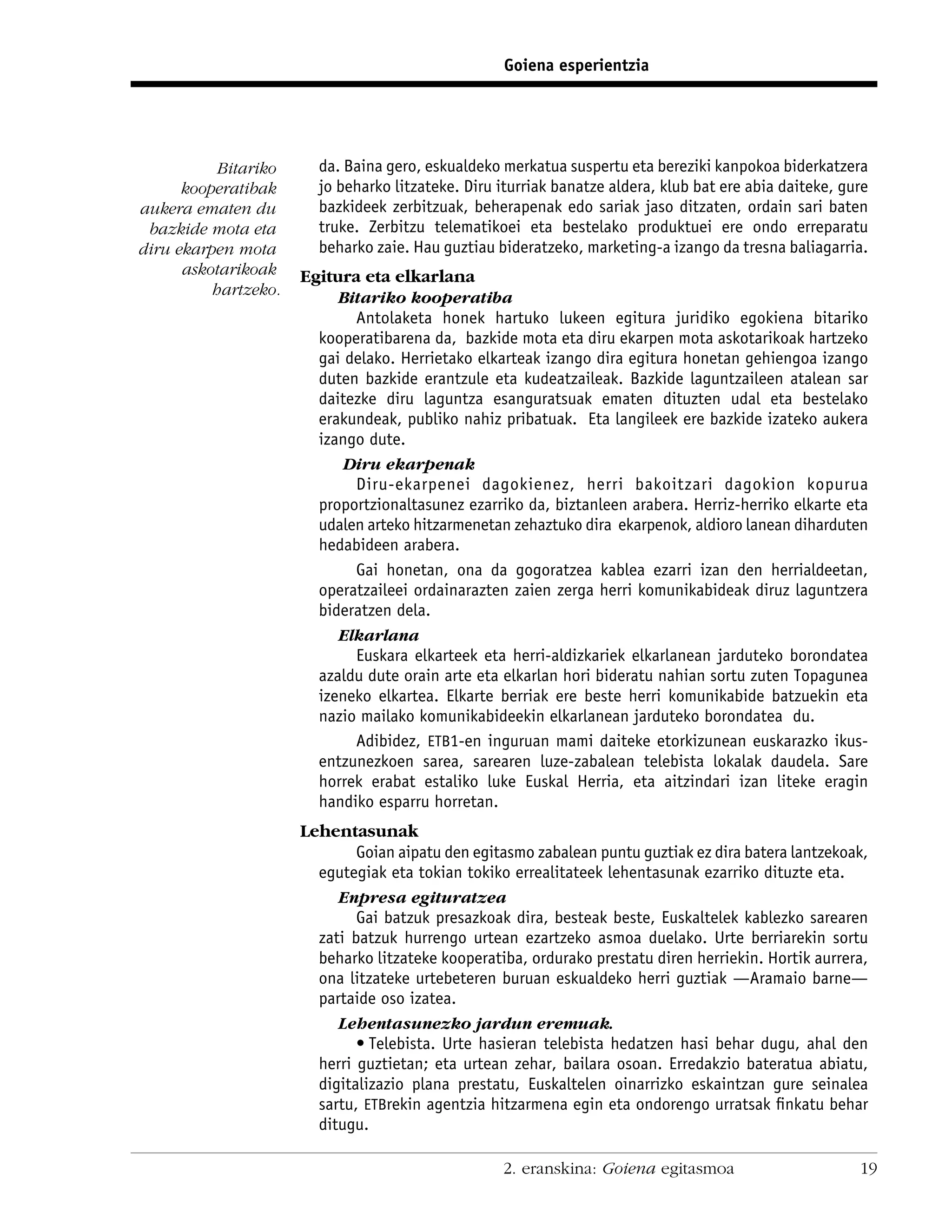 Goiena esperientzia




           Bitariko     da. Baina gero, eskualdeko merkatua suspertu eta bereziki kanpokoa biderkatzera
      kooperatibak      jo beharko litzateke. Diru iturriak banatze aldera, klub bat ere abia daiteke, gure
aukera ematen du        bazkideek zerbitzuak, beherapenak edo sariak jaso ditzaten, ordain sari baten
 bazkide mota eta       truke. Zerbitzu telematikoei eta bestelako produktuei ere ondo erreparatu
diru ekarpen mota       beharko zaie. Hau guztiau bideratzeko, marketing-a izango da tresna baliagarria.
      askotarikoak    Egitura eta elkarlana
          hartzeko.        Bitariko kooperatiba
                             Antolaketa honek hartuko lukeen egitura juridiko egokiena bitariko
                        kooperatibarena da, bazkide mota eta diru ekarpen mota askotarikoak hartzeko
                        gai delako. Herrietako elkarteak izango dira egitura honetan gehiengoa izango
                        duten bazkide erantzule eta kudeatzaileak. Bazkide laguntzaileen atalean sar
                        daitezke diru laguntza esanguratsuak ematen dituzten udal eta bestelako
                        erakundeak, publiko nahiz pribatuak. Eta langileek ere bazkide izateko aukera
                        izango dute.
                           Diru ekarpenak
                             Diru-ekarpenei dagokienez, herri bakoitzari dagokion kopurua
                        proportzionaltasunez ezarriko da, biztanleen arabera. Herriz-herriko elkarte eta
                        udalen arteko hitzarmenetan zehaztuko dira ekarpenok, aldioro lanean diharduten
                        hedabideen arabera.
                             Gai honetan, ona da gogoratzea kablea ezarri izan den herrialdeetan,
                        operatzaileei ordainarazten zaien zerga herri komunikabideak diruz laguntzera
                        bideratzen dela.
                           Elkarlana
                             Euskara elkarteek eta herri-aldizkariek elkarlanean jarduteko borondatea
                        azaldu dute orain arte eta elkarlan hori bideratu nahian sortu zuten Topagunea
                        izeneko elkartea. Elkarte berriak ere beste herri komunikabide batzuekin eta
                        nazio mailako komunikabideekin elkarlanean jarduteko borondatea du.
                             Adibidez, ETB1-en inguruan mami daiteke etorkizunean euskarazko ikus-
                        entzunezkoen sarea, sarearen luze-zabalean telebista lokalak daudela. Sare
                        horrek erabat estaliko luke Euskal Herria, eta aitzindari izan liteke eragin
                        handiko esparru horretan.
                      Lehentasunak
                              Goian aipatu den egitasmo zabalean puntu guztiak ez dira batera lantzekoak,
                        egutegiak eta tokian tokiko errealitateek lehentasunak ezarriko dituzte eta.
                           Enpresa egituratzea
                              Gai batzuk presazkoak dira, besteak beste, Euskaltelek kablezko sarearen
                        zati batzuk hurrengo urtean ezartzeko asmoa duelako. Urte berriarekin sortu
                        beharko litzateke kooperatiba, ordurako prestatu diren herriekin. Hortik aurrera,
                        ona litzateke urtebeteren buruan eskualdeko herri guztiak —Aramaio barne—
                        partaide oso izatea.
                           Lehentasunezko jardun eremuak.
                              • Telebista. Urte hasieran telebista hedatzen hasi behar dugu, ahal den
                        herri guztietan; eta urtean zehar, bailara osoan. Erredakzio bateratua abiatu,
                        digitalizazio plana prestatu, Euskaltelen oinarrizko eskaintzan gure seinalea
                        sartu, ETBrekin agentzia hitzarmena egin eta ondorengo urratsak ﬁnkatu behar
                        ditugu.

                                                   2. eranskina: Goiena egitasmoa                        19
 