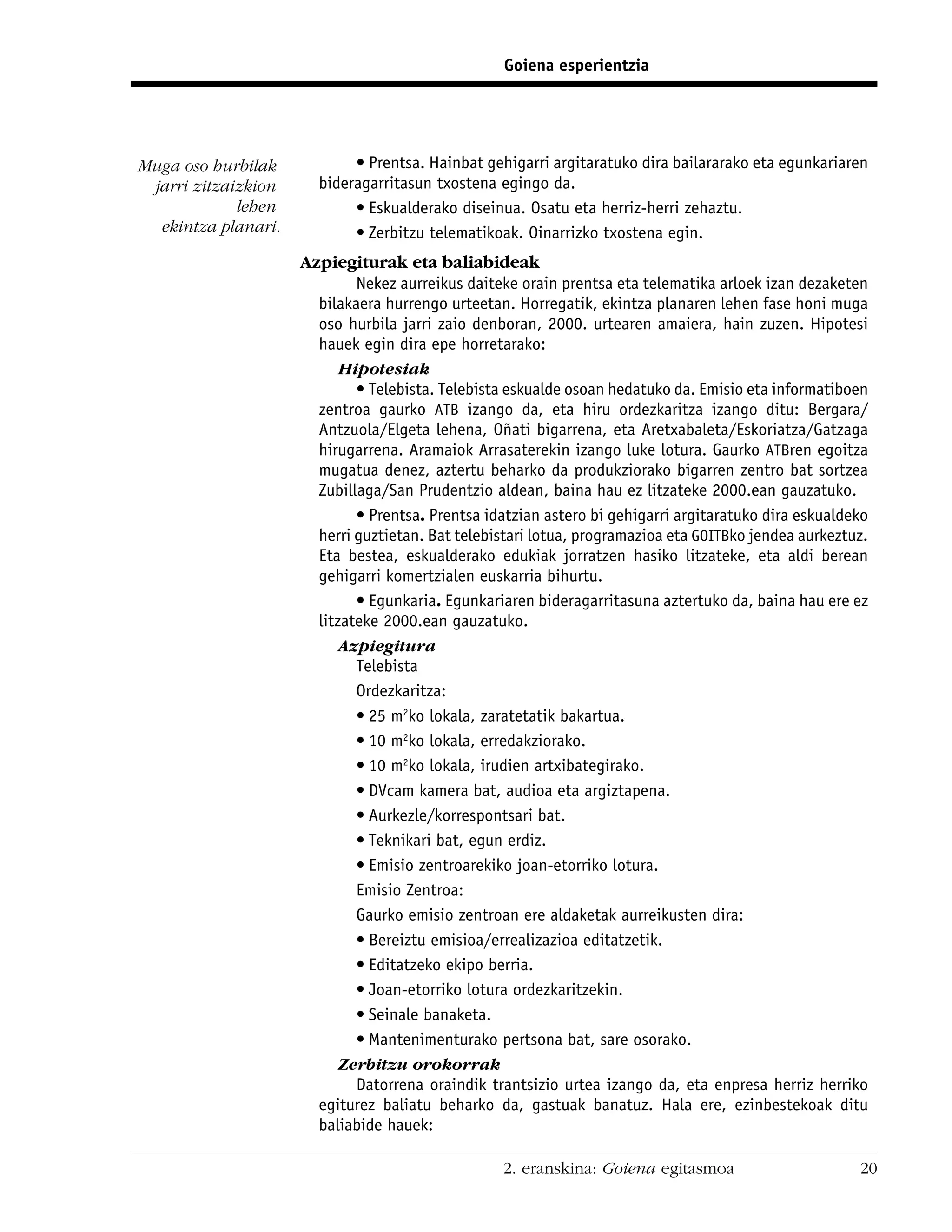 Goiena esperientzia




Muga oso hurbilak           • Prentsa. Hainbat gehigarri argitaratuko dira bailararako eta egunkariaren
 jarri zitzaizkion     bideragarritasun txostena egingo da.
             lehen          • Eskualderako diseinua. Osatu eta herriz-herri zehaztu.
  ekintza planari.          • Zerbitzu telematikoak. Oinarrizko txostena egin.
                     Azpiegiturak eta baliabideak
                             Nekez aurreikus daiteke orain prentsa eta telematika arloek izan dezaketen
                       bilakaera hurrengo urteetan. Horregatik, ekintza planaren lehen fase honi muga
                       oso hurbila jarri zaio denboran, 2000. urtearen amaiera, hain zuzen. Hipotesi
                       hauek egin dira epe horretarako:
                          Hipotesiak
                             • Telebista. Telebista eskualde osoan hedatuko da. Emisio eta informatiboen
                       zentroa gaurko ATB izango da, eta hiru ordezkaritza izango ditu: Bergara/
                       Antzuola/Elgeta lehena, Oñati bigarrena, eta Aretxabaleta/Eskoriatza/Gatzaga
                       hirugarrena. Aramaiok Arrasaterekin izango luke lotura. Gaurko ATBren egoitza
                       mugatua denez, aztertu beharko da produkziorako bigarren zentro bat sortzea
                       Zubillaga/San Prudentzio aldean, baina hau ez litzateke 2000.ean gauzatuko.
                             • Prentsa. Prentsa idatzian astero bi gehigarri argitaratuko dira eskualdeko
                       herri guztietan. Bat telebistari lotua, programazioa eta GOITBko jendea aurkeztuz.
                       Eta bestea, eskualderako edukiak jorratzen hasiko litzateke, eta aldi berean
                       gehigarri komertzialen euskarria bihurtu.
                             • Egunkaria. Egunkariaren bideragarritasuna aztertuko da, baina hau ere ez
                       litzateke 2000.ean gauzatuko.
                          Azpiegitura
                             Telebista
                             Ordezkaritza:
                             • 25 m2ko lokala, zaratetatik bakartua.
                             • 10 m2ko lokala, erredakziorako.
                             • 10 m2ko lokala, irudien artxibategirako.
                             • DVcam kamera bat, audioa eta argiztapena.
                             • Aurkezle/korrespontsari bat.
                             • Teknikari bat, egun erdiz.
                             • Emisio zentroarekiko joan-etorriko lotura.
                             Emisio Zentroa:
                             Gaurko emisio zentroan ere aldaketak aurreikusten dira:
                             • Bereiztu emisioa/errealizazioa editatzetik.
                             • Editatzeko ekipo berria.
                             • Joan-etorriko lotura ordezkaritzekin.
                             • Seinale banaketa.
                             • Mantenimenturako pertsona bat, sare osorako.
                          Zerbitzu orokorrak
                             Datorrena oraindik trantsizio urtea izango da, eta enpresa herriz herriko
                       egiturez baliatu beharko da, gastuak banatuz. Hala ere, ezinbestekoak ditu
                       baliabide hauek:

                                                   2. eranskina: Goiena egitasmoa                      20
 