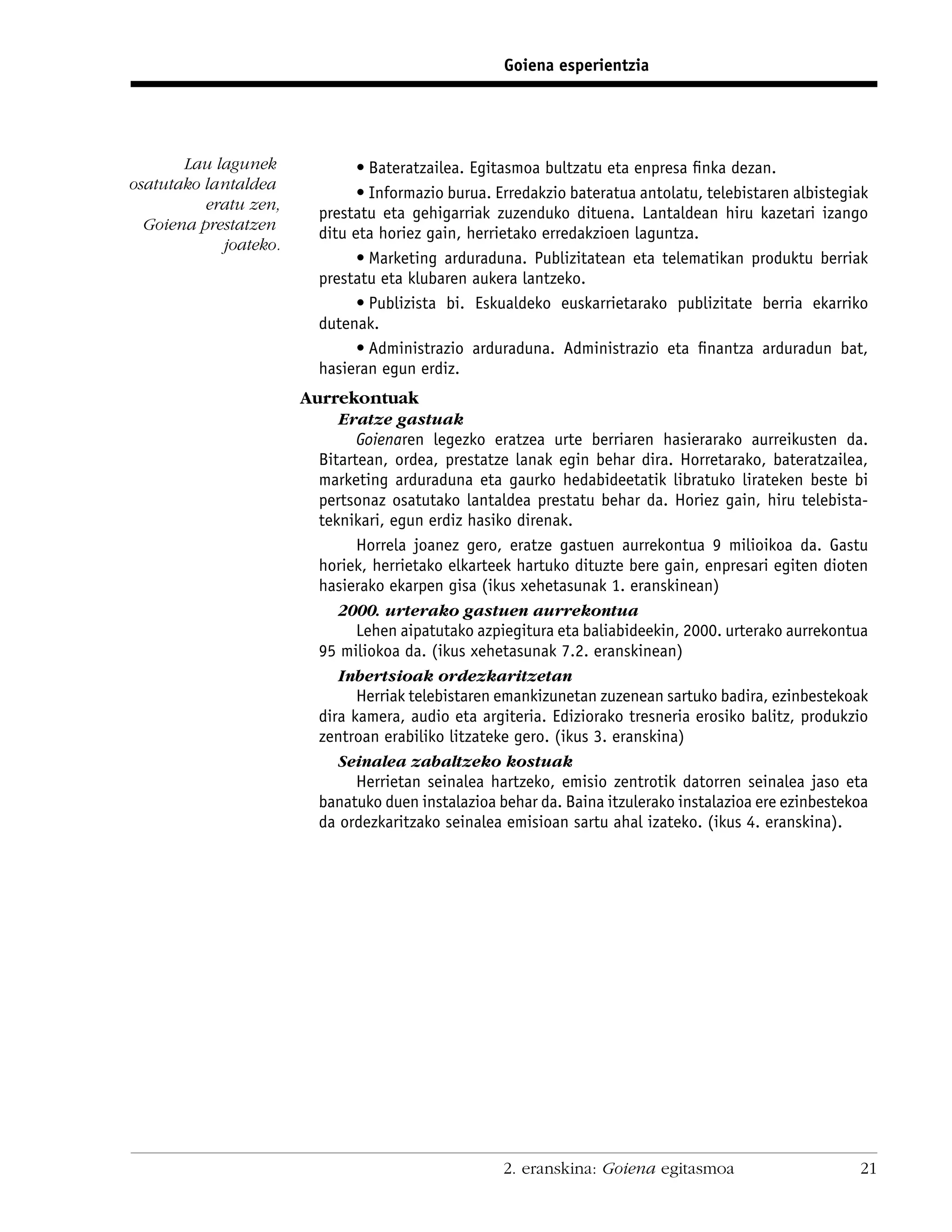 Goiena esperientzia




       Lau lagunek             • Bateratzailea. Egitasmoa bultzatu eta enpresa ﬁnka dezan.
osatutako lantaldea
                               • Informazio burua. Erredakzio bateratua antolatu, telebistaren albistegiak
          eratu zen,
                         prestatu eta gehigarriak zuzenduko dituena. Lantaldean hiru kazetari izango
  Goiena prestatzen
                         ditu eta horiez gain, herrietako erredakzioen laguntza.
            joateko.
                               • Marketing arduraduna. Publizitatean eta telematikan produktu berriak
                         prestatu eta klubaren aukera lantzeko.
                               • Publizista bi. Eskualdeko euskarrietarako publizitate berria ekarriko
                         dutenak.
                               • Administrazio arduraduna. Administrazio eta ﬁnantza arduradun bat,
                         hasieran egun erdiz.
                       Aurrekontuak
                            Eratze gastuak
                               Goienaren legezko eratzea urte berriaren hasierarako aurreikusten da.
                         Bitartean, ordea, prestatze lanak egin behar dira. Horretarako, bateratzailea,
                         marketing arduraduna eta gaurko hedabideetatik libratuko lirateken beste bi
                         pertsonaz osatutako lantaldea prestatu behar da. Horiez gain, hiru telebista-
                         teknikari, egun erdiz hasiko direnak.
                               Horrela joanez gero, eratze gastuen aurrekontua 9 milioikoa da. Gastu
                         horiek, herrietako elkarteek hartuko dituzte bere gain, enpresari egiten dioten
                         hasierako ekarpen gisa (ikus xehetasunak 1. eranskinean)
                            2000. urterako gastuen aurrekontua
                               Lehen aipatutako azpiegitura eta baliabideekin, 2000. urterako aurrekontua
                         95 miliokoa da. (ikus xehetasunak 7.2. eranskinean)
                            Inbertsioak ordezkaritzetan
                               Herriak telebistaren emankizunetan zuzenean sartuko badira, ezinbestekoak
                         dira kamera, audio eta argiteria. Ediziorako tresneria erosiko balitz, produkzio
                         zentroan erabiliko litzateke gero. (ikus 3. eranskina)
                            Seinalea zabaltzeko kostuak
                               Herrietan seinalea hartzeko, emisio zentrotik datorren seinalea jaso eta
                         banatuko duen instalazioa behar da. Baina itzulerako instalazioa ere ezinbestekoa
                         da ordezkaritzako seinalea emisioan sartu ahal izateko. (ikus 4. eranskina).




                                                    2. eranskina: Goiena egitasmoa                      21
 