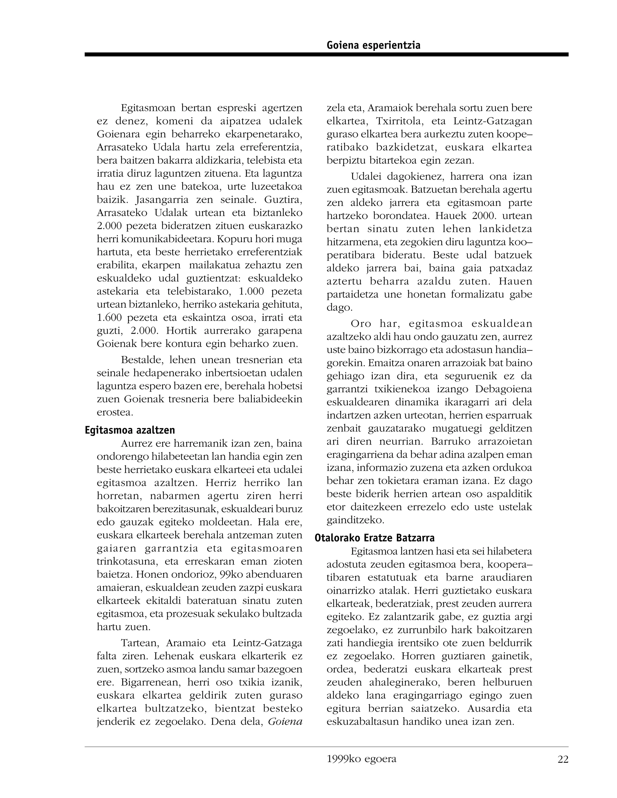 Goiena esperientzia




        Egitasmoan bertan espreski agertzen          zela eta, Aramaiok berehala sortu zuen bere
  ez denez, komeni da aipatzea udalek                elkartea, Txirritola, eta Leintz-Gatzagan
  Goienara egin beharreko ekarpenetarako,            guraso elkartea bera aurkeztu zuten koope–
  Arrasateko Udala hartu zela erreferentzia,         ratibako bazkidetzat, euskara elkartea
  bera baitzen bakarra aldizkaria, telebista eta     berpiztu bitartekoa egin zezan.
  irratia diruz laguntzen zituena. Eta laguntza           Udalei dagokienez, harrera ona izan
  hau ez zen une batekoa, urte luzeetakoa            zuen egitasmoak. Batzuetan berehala agertu
  baizik. Jasangarria zen seinale. Guztira,          zen aldeko jarrera eta egitasmoan parte
  Arrasateko Udalak urtean eta biztanleko            hartzeko borondatea. Hauek 2000. urtean
  2.000 pezeta bideratzen zituen euskarazko          bertan sinatu zuten lehen lankidetza
  herri komunikabideetara. Kopuru hori muga          hitzarmena, eta zegokien diru laguntza koo–
  hartuta, eta beste herrietako erreferentziak       peratibara bideratu. Beste udal batzuek
  erabilita, ekarpen mailakatua zehaztu zen          aldeko jarrera bai, baina gaia patxadaz
  eskualdeko udal guztientzat: eskualdeko            aztertu beharra azaldu zuten. Hauen
  astekaria eta telebistarako, 1.000 pezeta          partaidetza une honetan formalizatu gabe
  urtean biztanleko, herriko astekaria gehituta,     dago.
  1.600 pezeta eta eskaintza osoa, irrati eta
                                                          Oro har, egitasmoa eskualdean
  guzti, 2.000. Hortik aurrerako garapena
                                                     azaltzeko aldi hau ondo gauzatu zen, aurrez
  Goienak bere kontura egin beharko zuen.
                                                     uste baino bizkorrago eta adostasun handia–
        Bestalde, lehen unean tresnerian eta         gorekin. Emaitza onaren arrazoiak bat baino
  seinale hedapenerako inbertsioetan udalen          gehiago izan dira, eta seguruenik ez da
  laguntza espero bazen ere, berehala hobetsi        garrantzi txikienekoa izango Debagoiena
  zuen Goienak tresneria bere baliabideekin          eskualdearen dinamika ikaragarri ari dela
  erostea.                                           indartzen azken urteotan, herrien esparruak
Egitasmoa azaltzen                                   zenbait gauzatarako mugatuegi gelditzen
        Aurrez ere harremanik izan zen, baina        ari diren neurrian. Barruko arrazoietan
  ondorengo hilabeteetan lan handia egin zen         eragingarriena da behar adina azalpen eman
  beste herrietako euskara elkarteei eta udalei      izana, informazio zuzena eta azken ordukoa
  egitasmoa azaltzen. Herriz herriko lan             behar zen tokietara eraman izana. Ez dago
  horretan, nabarmen agertu ziren herri              beste biderik herrien artean oso aspalditik
  bakoitzaren berezitasunak, eskualdeari buruz       etor daitezkeen errezelo edo uste ustelak
  edo gauzak egiteko moldeetan. Hala ere,            gainditzeko.
  euskara elkarteek berehala antzeman zuten        Otalorako Eratze Batzarra
  gaiaren garrantzia eta egitasmoaren                      Egitasmoa lantzen hasi eta sei hilabetera
  trinkotasuna, eta erreskaran eman zioten           adostuta zeuden egitasmoa bera, koopera–
  baietza. Honen ondorioz, 99ko abenduaren           tibaren estatutuak eta barne araudiaren
  amaieran, eskualdean zeuden zazpi euskara          oinarrizko atalak. Herri guztietako euskara
  elkarteek ekitaldi bateratuan sinatu zuten         elkarteak, bederatziak, prest zeuden aurrera
  egitasmoa, eta prozesuak sekulako bultzada         egiteko. Ez zalantzarik gabe, ez guztia argi
  hartu zuen.                                        zegoelako, ez zurrunbilo hark bakoitzaren
        Tartean, Aramaio eta Leintz-Gatzaga          zati handiegia irentsiko ote zuen beldurrik
  falta ziren. Lehenak euskara elkarterik ez         ez zegoelako. Horren guztiaren gainetik,
  zuen, sortzeko asmoa landu samar bazegoen          ordea, bederatzi euskara elkarteak prest
  ere. Bigarrenean, herri oso txikia izanik,         zeuden ahaleginerako, beren helburuen
  euskara elkartea geldirik zuten guraso             aldeko lana eragingarriago egingo zuen
  elkartea bultzatzeko, bientzat besteko             egitura berrian saiatzeko. Ausardia eta
  jenderik ez zegoelako. Dena dela, Goiena           eskuzabaltasun handiko unea izan zen.


                                                     1999ko egoera                                     22
 