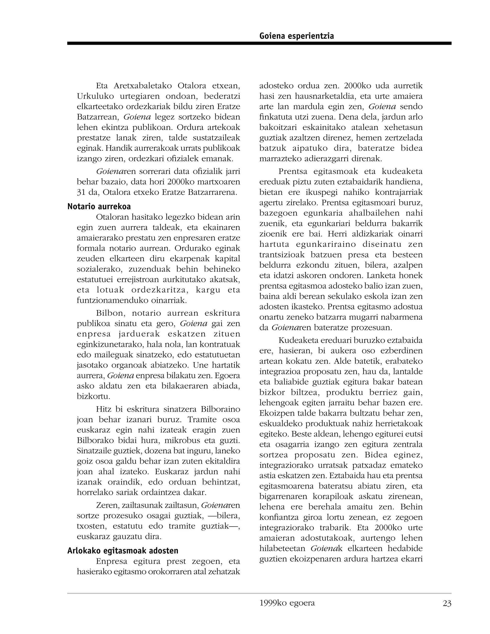 Goiena esperientzia




       Eta Aretxabaletako Otalora etxean,         adosteko ordua zen. 2000ko uda aurretik
  Urkuluko urtegiaren ondoan, bederatzi           hasi zen hausnarketaldia, eta urte amaiera
  elkarteetako ordezkariak bildu ziren Eratze     arte lan mardula egin zen, Goiena sendo
  Batzarrean, Goiena legez sortzeko bidean        ﬁnkatuta utzi zuena. Dena dela, jardun arlo
  lehen ekintza publikoan. Ordura artekoak        bakoitzari eskainitako atalean xehetasun
  prestatze lanak ziren, talde sustatzaileak      guztiak azaltzen direnez, hemen zertzelada
  eginak. Handik aurrerakoak urrats publikoak     batzuk aipatuko dira, bateratze bidea
  izango ziren, ordezkari oﬁzialek emanak.        marrazteko adierazgarri direnak.
       Goienaren sorrerari data oﬁzialik jarri          Prentsa egitasmoak eta kudeaketa
  behar bazaio, data hori 2000ko martxoaren       ereduak piztu zuten eztabaidarik handiena,
  31 da, Otalora etxeko Eratze Batzarrarena.      bietan ere ikuspegi nahiko kontrajarriak
Notario aurrekoa                                  agertu zirelako. Prentsa egitasmoari buruz,
        Otaloran hasitako legezko bidean arin     bazegoen egunkaria ahalbailehen nahi
  egin zuen aurrera taldeak, eta ekainaren        zuenik, eta egunkariari beldurra bakarrik
  amaierarako prestatu zen enpresaren eratze      zioenik ere bai. Herri aldizkariak oinarri
  formala notario aurrean. Ordurako eginak        hartuta egunkariraino diseinatu zen
  zeuden elkarteen diru ekarpenak kapital         trantsizioak batzuen presa eta besteen
  sozialerako, zuzenduak behin behineko           beldurra ezkondu zituen, bilera, azalpen
  estatutuei errejistroan aurkitutako akatsak,    eta idatzi askoren ondoren. Lanketa honek
  eta lotuak ordezkaritza, kargu eta              prentsa egitasmoa adosteko balio izan zuen,
  funtzionamenduko oinarriak.                     baina aldi berean sekulako eskola izan zen
                                                  adosten ikasteko. Prentsa egitasmo adostua
        Bilbon, notario aurrean eskritura         onartu zeneko batzarra mugarri nabarmena
  publikoa sinatu eta gero, Goiena gai zen        da Goienaren bateratze prozesuan.
  enpresa jarduerak eskatzen zituen
  eginkizunetarako, hala nola, lan kontratuak           Kudeaketa ereduari buruzko eztabaida
  edo maileguak sinatzeko, edo estatutuetan       ere, hasieran, bi aukera oso ezberdinen
  jasotako organoak abiatzeko. Une hartatik       artean kokatu zen. Alde batetik, erabateko
  aurrera, Goiena enpresa bilakatu zen. Egoera    integrazioa proposatu zen, hau da, lantalde
  asko aldatu zen eta bilakaeraren abiada,        eta baliabide guztiak egitura bakar batean
  bizkortu.                                       bizkor biltzea, produktu berriez gain,
                                                  lehengoak egiten jarraitu behar bazen ere.
        Hitz bi eskritura sinatzera Bilboraino    Ekoizpen talde bakarra bultzatu behar zen,
  joan behar izanari buruz. Tramite osoa          eskualdeko produktuak nahiz herrietakoak
  euskaraz egin nahi izateak eragin zuen          egiteko. Beste aldean, lehengo egiturei eutsi
  Bilborako bidai hura, mikrobus eta guzti.       eta osagarria izango zen egitura zentrala
  Sinatzaile guztiek, dozena bat inguru, laneko   sortzea proposatu zen. Bidea eginez,
  goiz osoa galdu behar izan zuten ekitaldira     integraziorako urratsak patxadaz emateko
  joan ahal izateko. Euskaraz jardun nahi         astia eskatzen zen. Eztabaida hau eta prentsa
  izanak oraindik, edo orduan behintzat,          egitasmoarena bateratsu abiatu ziren, eta
  horrelako sariak ordaintzea dakar.              bigarrenaren korapiloak askatu zirenean,
        Zeren, zailtasunak zailtasun, Goienaren   lehena ere berehala amaitu zen. Behin
  sortze prozesuko osagai guztiak, —bilera,       konﬁantza giroa lortu zenean, ez zegoen
  txosten, estatutu edo tramite guztiak—,         integraziorako trabarik. Eta 2000ko urte
  euskaraz gauzatu dira.                          amaieran adostutakoak, aurtengo lehen
Arlokako egitasmoak adosten                       hilabeteetan Goienak elkarteen hedabide
       Enpresa egitura prest zegoen, eta          guztien ekoizpenaren ardura hartzea ekarri
  hasierako egitasmo orokorraren atal zehatzak


                                                  1999ko egoera                                   23
 