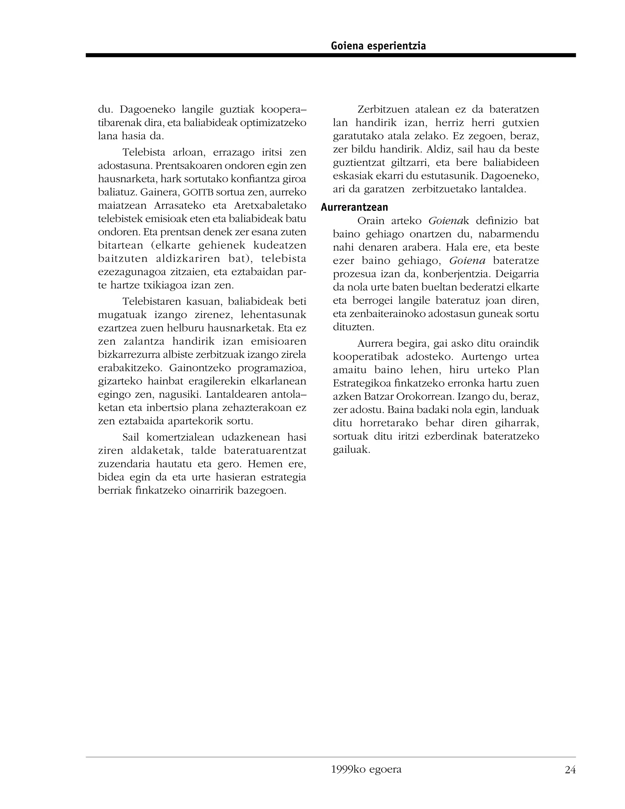 Goiena esperientzia




du. Dagoeneko langile guztiak koopera–                  Zerbitzuen atalean ez da bateratzen
tibarenak dira, eta baliabideak optimizatzeko      lan handirik izan, herriz herri gutxien
lana hasia da.                                     garatutako atala zelako. Ez zegoen, beraz,
      Telebista arloan, errazago iritsi zen        zer bildu handirik. Aldiz, sail hau da beste
adostasuna. Prentsakoaren ondoren egin zen         guztientzat giltzarri, eta bere baliabideen
hausnarketa, hark sortutako konﬁantza giroa        eskasiak ekarri du estutasunik. Dagoeneko,
baliatuz. Gainera, GOITB sortua zen, aurreko       ari da garatzen zerbitzuetako lantaldea.
maiatzean Arrasateko eta Aretxabaletako          Aurrerantzean
telebistek emisioak eten eta baliabideak batu            Orain arteko Goienak deﬁnizio bat
ondoren. Eta prentsan denek zer esana zuten        baino gehiago onartzen du, nabarmendu
bitartean (elkarte gehienek kudeatzen              nahi denaren arabera. Hala ere, eta beste
baitzuten aldizkariren bat), telebista             ezer baino gehiago, Goiena bateratze
ezezagunagoa zitzaien, eta eztabaidan par-         prozesua izan da, konberjentzia. Deigarria
te hartze txikiagoa izan zen.                      da nola urte baten bueltan bederatzi elkarte
      Telebistaren kasuan, baliabideak beti        eta berrogei langile bateratuz joan diren,
mugatuak izango zirenez, lehentasunak              eta zenbaiterainoko adostasun guneak sortu
ezartzea zuen helburu hausnarketak. Eta ez         dituzten.
zen zalantza handirik izan emisioaren                    Aurrera begira, gai asko ditu oraindik
bizkarrezurra albiste zerbitzuak izango zirela     kooperatibak adosteko. Aurtengo urtea
erabakitzeko. Gainontzeko programazioa,            amaitu baino lehen, hiru urteko Plan
gizarteko hainbat eragilerekin elkarlanean         Estrategikoa ﬁnkatzeko erronka hartu zuen
egingo zen, nagusiki. Lantaldearen antola–         azken Batzar Orokorrean. Izango du, beraz,
ketan eta inbertsio plana zehazterakoan ez         zer adostu. Baina badaki nola egin, landuak
zen eztabaida apartekorik sortu.                   ditu horretarako behar diren giharrak,
      Sail komertzialean udazkenean hasi           sortuak ditu iritzi ezberdinak bateratzeko
ziren aldaketak, talde bateratuarentzat            gailuak.
zuzendaria hautatu eta gero. Hemen ere,
bidea egin da eta urte hasieran estrategia
berriak ﬁnkatzeko oinarririk bazegoen.




                                                   1999ko egoera                                  24
 
