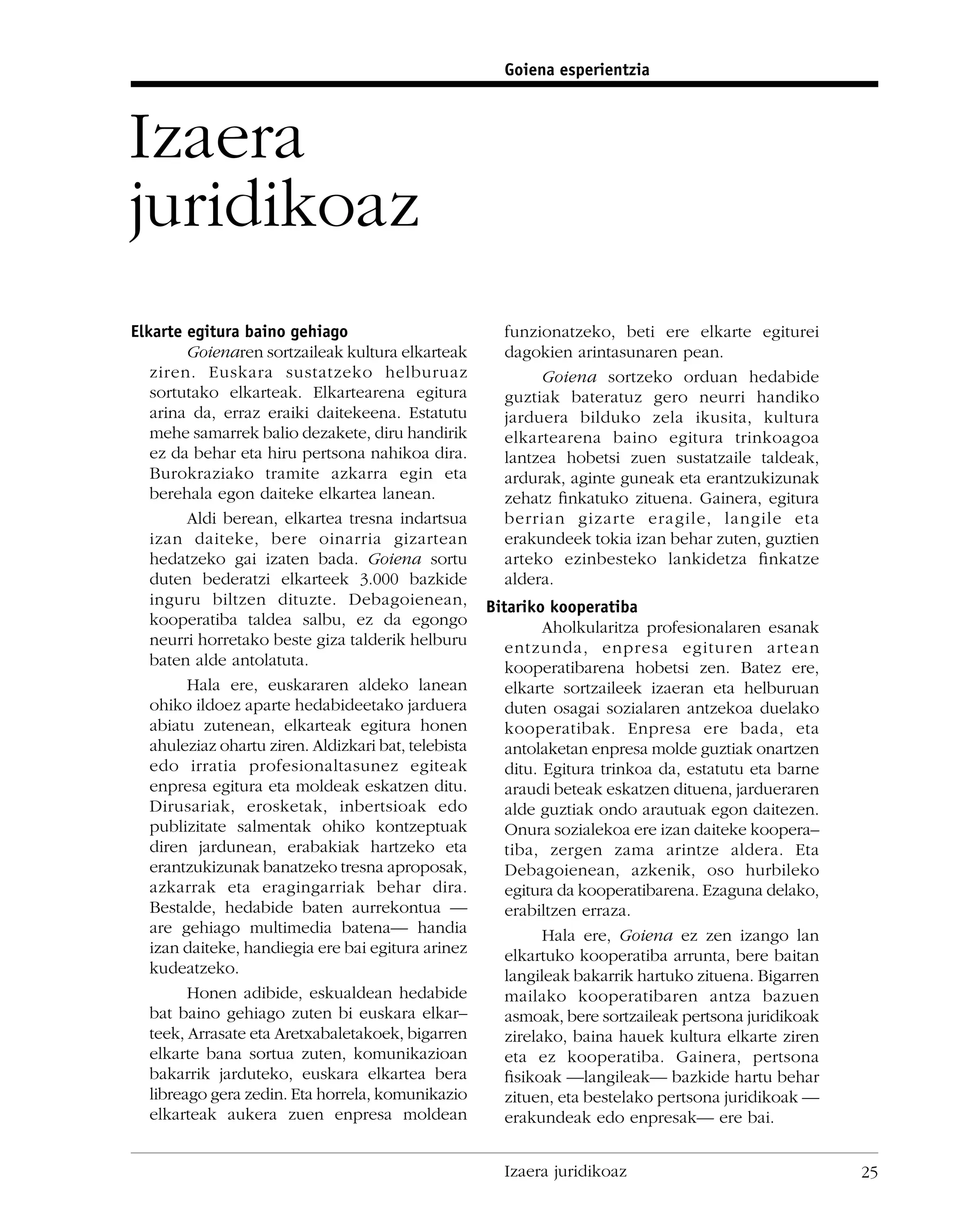 Goiena esperientzia



Izaera
juridikoaz
Elkarte egitura baino gehiago                           funzionatzeko, beti ere elkarte egiturei
         Goienaren sortzaileak kultura elkarteak        dagokien arintasunaren pean.
   ziren. Euskara sustatzeko helburuaz                       Goiena sortzeko orduan hedabide
   sortutako elkarteak. Elkartearena egitura            guztiak bateratuz gero neurri handiko
   arina da, erraz eraiki daitekeena. Estatutu          jarduera bilduko zela ikusita, kultura
   mehe samarrek balio dezakete, diru handirik          elkartearena baino egitura trinkoagoa
   ez da behar eta hiru pertsona nahikoa dira.          lantzea hobetsi zuen sustatzaile taldeak,
   Burokraziako tramite azkarra egin eta                ardurak, aginte guneak eta erantzukizunak
   berehala egon daiteke elkartea lanean.               zehatz ﬁnkatuko zituena. Gainera, egitura
         Aldi berean, elkartea tresna indartsua         berrian gizarte eragile, langile eta
   izan daiteke, bere oinarria gizartean                erakundeek tokia izan behar zuten, guztien
   hedatzeko gai izaten bada. Goiena sortu              arteko ezinbesteko lankidetza ﬁnkatze
   duten bederatzi elkarteek 3.000 bazkide              aldera.
   inguru biltzen dituzte. Debagoienean,              Bitariko kooperatiba
   kooperatiba taldea salbu, ez da egongo                      Aholkularitza profesionalaren esanak
   neurri horretako beste giza talderik helburu          entzunda, enpresa egituren artean
   baten alde antolatuta.                                kooperatibarena hobetsi zen. Batez ere,
         Hala ere, euskararen aldeko lanean              elkarte sortzaileek izaeran eta helburuan
   ohiko ildoez aparte hedabideetako jarduera            duten osagai sozialaren antzekoa duelako
   abiatu zutenean, elkarteak egitura honen              kooperatibak. Enpresa ere bada, eta
   ahuleziaz ohartu ziren. Aldizkari bat, telebista      antolaketan enpresa molde guztiak onartzen
   edo irratia profesionaltasunez egiteak                ditu. Egitura trinkoa da, estatutu eta barne
   enpresa egitura eta moldeak eskatzen ditu.            araudi beteak eskatzen dituena, jardueraren
   Dirusariak, erosketak, inbertsioak edo                alde guztiak ondo arautuak egon daitezen.
   publizitate salmentak ohiko kontzeptuak               Onura sozialekoa ere izan daiteke koopera–
   diren jardunean, erabakiak hartzeko eta               tiba, zergen zama arintze aldera. Eta
   erantzukizunak banatzeko tresna aproposak,            Debagoienean, azkenik, oso hurbileko
   azkarrak eta eragingarriak behar dira.                egitura da kooperatibarena. Ezaguna delako,
   Bestalde, hedabide baten aurrekontua —                erabiltzen erraza.
   are gehiago multimedia batena— handia                       Hala ere, Goiena ez zen izango lan
   izan daiteke, handiegia ere bai egitura arinez        elkartuko kooperatiba arrunta, bere baitan
   kudeatzeko.                                           langileak bakarrik hartuko zituena. Bigarren
         Honen adibide, eskualdean hedabide              mailako kooperatibaren antza bazuen
   bat baino gehiago zuten bi euskara elkar–             asmoak, bere sortzaileak pertsona juridikoak
   teek, Arrasate eta Aretxabaletakoek, bigarren         zirelako, baina hauek kultura elkarte ziren
   elkarte bana sortua zuten, komunikazioan              eta ez kooperatiba. Gainera, pertsona
   bakarrik jarduteko, euskara elkartea bera             ﬁsikoak —langileak— bazkide hartu behar
   libreago gera zedin. Eta horrela, komunikazio         zituen, eta bestelako pertsona juridikoak —
   elkarteak aukera zuen enpresa moldean                 erakundeak edo enpresak— ere bai.


                                                        Izaera juridikoaz                               25
 