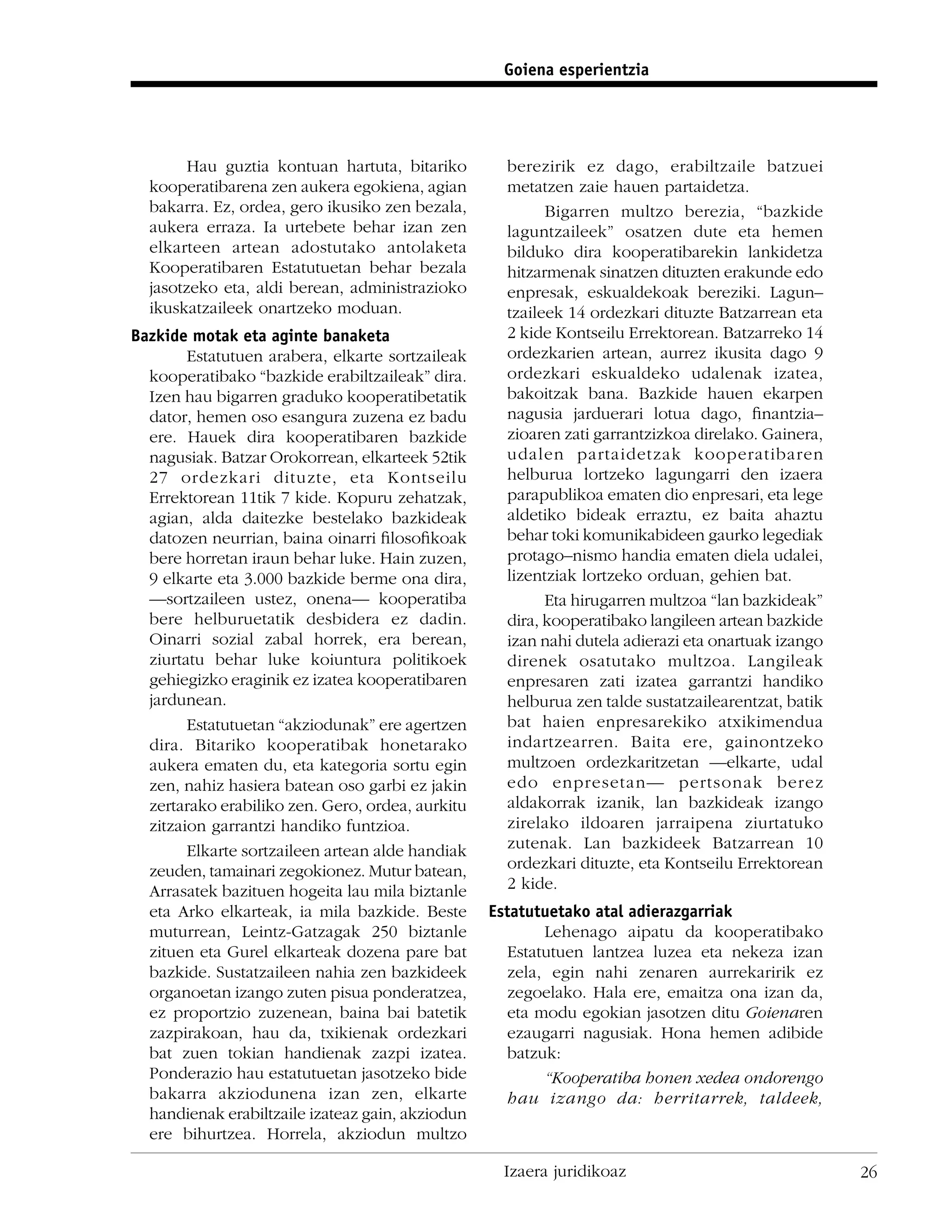 Goiena esperientzia




        Hau guztia kontuan hartuta, bitariko        berezirik ez dago, erabiltzaile batzuei
  kooperatibarena zen aukera egokiena, agian        metatzen zaie hauen partaidetza.
  bakarra. Ez, ordea, gero ikusiko zen bezala,            Bigarren multzo berezia, “bazkide
  aukera erraza. Ia urtebete behar izan zen         laguntzaileek” osatzen dute eta hemen
  elkarteen artean adostutako antolaketa            bilduko dira kooperatibarekin lankidetza
  Kooperatibaren Estatutuetan behar bezala          hitzarmenak sinatzen dituzten erakunde edo
  jasotzeko eta, aldi berean, administrazioko       enpresak, eskualdekoak bereziki. Lagun–
  ikuskatzaileek onartzeko moduan.                  tzaileek 14 ordezkari dituzte Batzarrean eta
Bazkide motak eta aginte banaketa                   2 kide Kontseilu Errektorean. Batzarreko 14
        Estatutuen arabera, elkarte sortzaileak     ordezkarien artean, aurrez ikusita dago 9
  kooperatibako “bazkide erabiltzaileak” dira.      ordezkari eskualdeko udalenak izatea,
  Izen hau bigarren graduko kooperatibetatik        bakoitzak bana. Bazkide hauen ekarpen
  dator, hemen oso esangura zuzena ez badu          nagusia jarduerari lotua dago, ﬁnantzia–
  ere. Hauek dira kooperatibaren bazkide            zioaren zati garrantzizkoa direlako. Gainera,
  nagusiak. Batzar Orokorrean, elkarteek 52tik      udalen partaidetzak kooperatibaren
  27 ordezkari dituzte, eta Kontseilu               helburua lortzeko lagungarri den izaera
  Errektorean 11tik 7 kide. Kopuru zehatzak,        parapublikoa ematen dio enpresari, eta lege
  agian, alda daitezke bestelako bazkideak          aldetiko bideak erraztu, ez baita ahaztu
  datozen neurrian, baina oinarri ﬁlosoﬁkoak        behar toki komunikabideen gaurko legediak
  bere horretan iraun behar luke. Hain zuzen,       protago–nismo handia ematen diela udalei,
  9 elkarte eta 3.000 bazkide berme ona dira,       lizentziak lortzeko orduan, gehien bat.
  —sortzaileen ustez, onena— kooperatiba                  Eta hirugarren multzoa “lan bazkideak”
  bere helburuetatik desbidera ez dadin.            dira, kooperatibako langileen artean bazkide
  Oinarri sozial zabal horrek, era berean,          izan nahi dutela adierazi eta onartuak izango
  ziurtatu behar luke koiuntura politikoek          direnek osatutako multzoa. Langileak
  gehiegizko eraginik ez izatea kooperatibaren      enpresaren zati izatea garrantzi handiko
  jardunean.                                        helburua zen talde sustatzailearentzat, batik
        Estatutuetan “akziodunak” ere agertzen      bat haien enpresarekiko atxikimendua
  dira. Bitariko kooperatibak honetarako            indartzearren. Baita ere, gainontzeko
  aukera ematen du, eta kategoria sortu egin        multzoen ordezkaritzetan —elkarte, udal
  zen, nahiz hasiera batean oso garbi ez jakin      edo enpresetan— pertsonak berez
  zertarako erabiliko zen. Gero, ordea, aurkitu     aldakorrak izanik, lan bazkideak izango
  zitzaion garrantzi handiko funtzioa.              zirelako ildoaren jarraipena ziurtatuko
        Elkarte sortzaileen artean alde handiak     zutenak. Lan bazkideek Batzarrean 10
  zeuden, tamainari zegokionez. Mutur batean,       ordezkari dituzte, eta Kontseilu Errektorean
  Arrasatek bazituen hogeita lau mila biztanle      2 kide.
  eta Arko elkarteak, ia mila bazkide. Beste      Estatutuetako atal adierazgarriak
  muturrean, Leintz-Gatzagak 250 biztanle                Lehenago aipatu da kooperatibako
  zituen eta Gurel elkarteak dozena pare bat        Estatutuen lantzea luzea eta nekeza izan
  bazkide. Sustatzaileen nahia zen bazkideek        zela, egin nahi zenaren aurrekaririk ez
  organoetan izango zuten pisua ponderatzea,        zegoelako. Hala ere, emaitza ona izan da,
  ez proportzio zuzenean, baina bai batetik         eta modu egokian jasotzen ditu Goienaren
  zazpirakoan, hau da, txikienak ordezkari          ezaugarri nagusiak. Hona hemen adibide
  bat zuen tokian handienak zazpi izatea.           batzuk:
  Ponderazio hau estatutuetan jasotzeko bide             “Kooperatiba honen xedea ondorengo
  bakarra akziodunena izan zen, elkarte             hau izango da: herritarrek, taldeek,
  handienak erabiltzaile izateaz gain, akziodun
  ere bihurtzea. Horrela, akziodun multzo

                                                   Izaera juridikoaz                                26
 