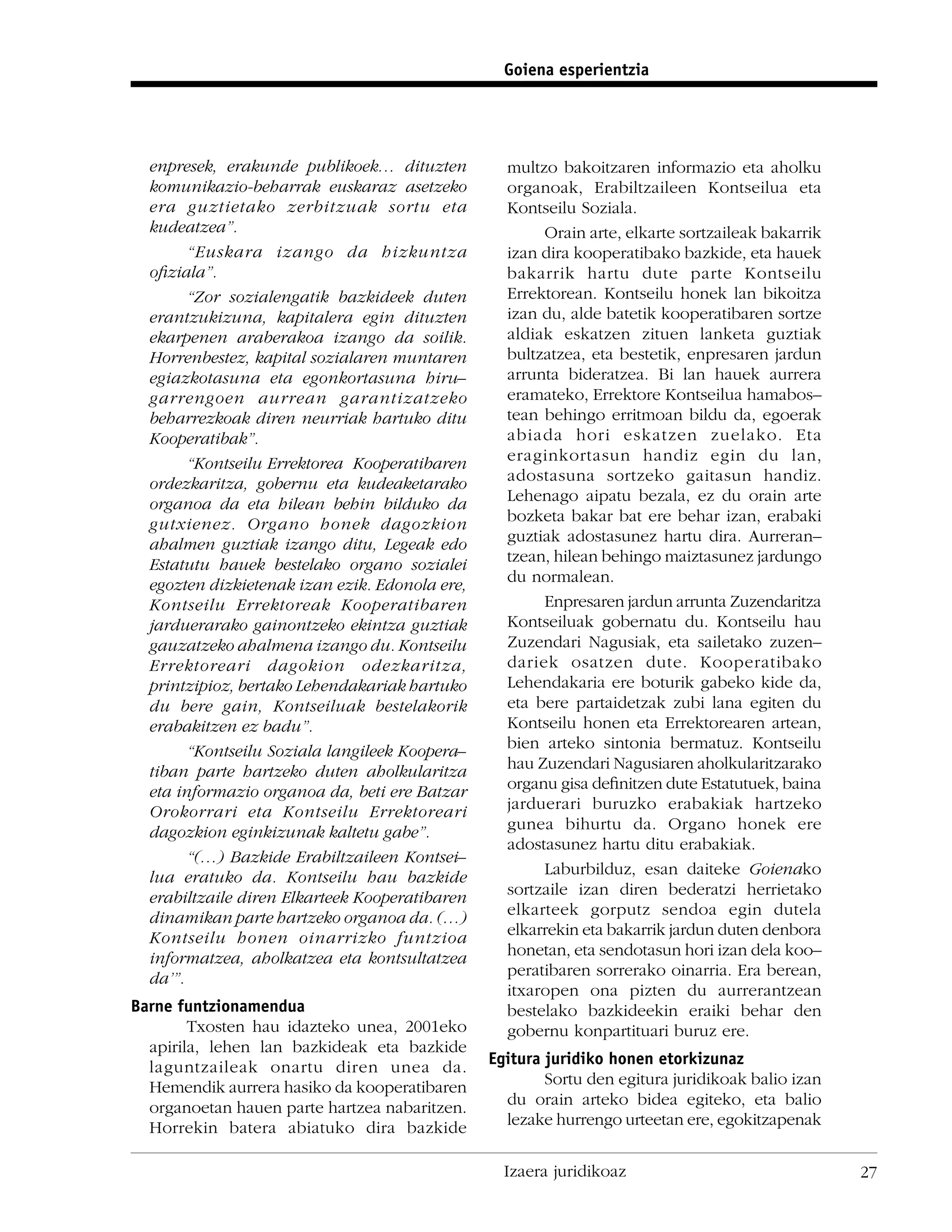 Goiena esperientzia




  enpresek, erakunde publikoek… dituzten          multzo bakoitzaren informazio eta aholku
  komunikazio-beharrak euskaraz asetzeko          organoak, Erabiltzaileen Kontseilua eta
  era guztietako zerbitzuak sortu eta             Kontseilu Soziala.
  kudeatzea”.                                          Orain arte, elkarte sortzaileak bakarrik
        “Euskara izango da hizkuntza              izan dira kooperatibako bazkide, eta hauek
  oﬁziala”.                                       bakarrik hartu dute parte Kontseilu
        “Zor sozialengatik bazkideek duten        Errektorean. Kontseilu honek lan bikoitza
  erantzukizuna, kapitalera egin dituzten         izan du, alde batetik kooperatibaren sortze
  ekarpenen araberakoa izango da soilik.          aldiak eskatzen zituen lanketa guztiak
  Horrenbestez, kapital sozialaren muntaren       bultzatzea, eta bestetik, enpresaren jardun
  egiazkotasuna eta egonkortasuna hiru–           arrunta bideratzea. Bi lan hauek aurrera
  garrengoen aurrean garantizatzeko               eramateko, Errektore Kontseilua hamabos–
  beharrezkoak diren neurriak hartuko ditu        tean behingo erritmoan bildu da, egoerak
  Kooperatibak”.                                  abiada hori eskatzen zuelako. Eta
        “Kontseilu Errektorea Kooperatibaren      eraginkortasun handiz egin du lan,
  ordezkaritza, gobernu eta kudeaketarako         adostasuna sortzeko gaitasun handiz.
  organoa da eta hilean behin bilduko da          Lehenago aipatu bezala, ez du orain arte
  gutxienez. Organo honek dagozkion               bozketa bakar bat ere behar izan, erabaki
  ahalmen guztiak izango ditu, Legeak edo         guztiak adostasunez hartu dira. Aurreran–
  Estatutu hauek bestelako organo sozialei        tzean, hilean behingo maiztasunez jardungo
  egozten dizkietenak izan ezik. Edonola ere,     du normalean.
  Kontseilu Errektoreak Kooperatibaren                 Enpresaren jardun arrunta Zuzendaritza
  jarduerarako gainontzeko ekintza guztiak        Kontseiluak gobernatu du. Kontseilu hau
  gauzatzeko ahalmena izango du. Kontseilu        Zuzendari Nagusiak, eta sailetako zuzen–
  Errektoreari dagokion odezkaritza,              dariek osatzen dute. Kooperatibako
  printzipioz, bertako Lehendakariak hartuko      Lehendakaria ere boturik gabeko kide da,
  du bere gain, Kontseiluak bestelakorik          eta bere partaidetzak zubi lana egiten du
  erabakitzen ez badu”.                           Kontseilu honen eta Errektorearen artean,
        “Kontseilu Soziala langileek Koopera–     bien arteko sintonia bermatuz. Kontseilu
  tiban parte hartzeko duten aholkularitza        hau Zuzendari Nagusiaren aholkularitzarako
  eta informazio organoa da, beti ere Batzar      organu gisa deﬁnitzen dute Estatutuek, baina
  Orokorrari eta Kontseilu Errektoreari           jarduerari buruzko erabakiak hartzeko
  dagozkion eginkizunak kaltetu gabe”.            gunea bihurtu da. Organo honek ere
                                                  adostasunez hartu ditu erabakiak.
        “(…) Bazkide Erabiltzaileen Kontsei–
  lua eratuko da. Kontseilu hau bazkide                Laburbilduz, esan daiteke Goienako
  erabiltzaile diren Elkarteek Kooperatibaren     sortzaile izan diren bederatzi herrietako
  dinamikan parte hartzeko organoa da. (…)        elkarteek gorputz sendoa egin dutela
  Kontseilu honen oinarrizko funtzioa             elkarrekin eta bakarrik jardun duten denbora
  informatzea, aholkatzea eta kontsultatzea       honetan, eta sendotasun hori izan dela koo–
  da’”.                                           peratibaren sorrerako oinarria. Era berean,
                                                  itxaropen ona pizten du aurrerantzean
Barne funtzionamendua                             bestelako bazkideekin eraiki behar den
        Txosten hau idazteko unea, 2001eko        gobernu konpartituari buruz ere.
  apirila, lehen lan bazkideak eta bazkide
  laguntzaileak onartu diren unea da.           Egitura juridiko honen etorkizunaz
  Hemendik aurrera hasiko da kooperatibaren             Sortu den egitura juridikoak balio izan
  organoetan hauen parte hartzea nabaritzen.      du orain arteko bidea egiteko, eta balio
  Horrekin batera abiatuko dira bazkide           lezake hurrengo urteetan ere, egokitzapenak


                                                  Izaera juridikoaz                               27
 