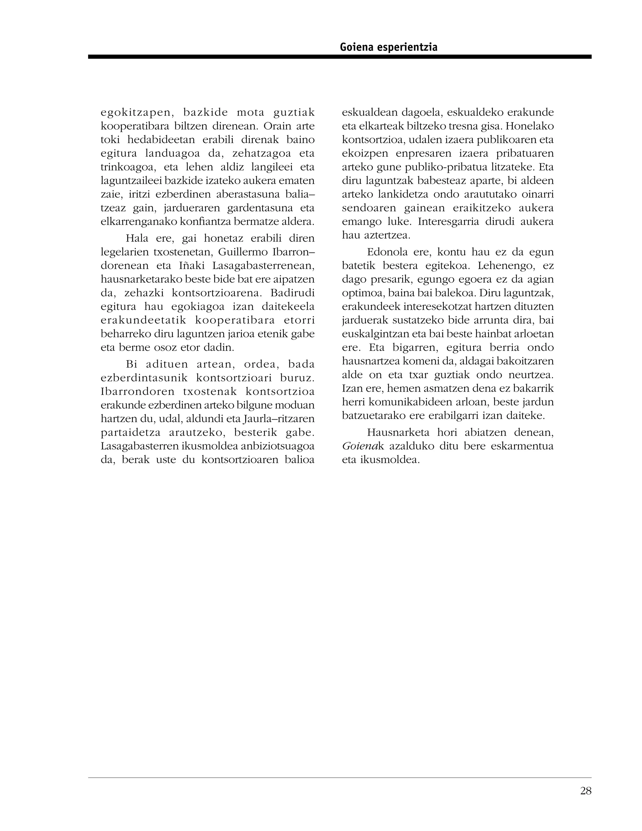 Goiena esperientzia




egokitzapen, bazkide mota guztiak               eskualdean dagoela, eskualdeko erakunde
kooperatibara biltzen direnean. Orain arte      eta elkarteak biltzeko tresna gisa. Honelako
toki hedabideetan erabili direnak baino         kontsortzioa, udalen izaera publikoaren eta
egitura landuagoa da, zehatzagoa eta            ekoizpen enpresaren izaera pribatuaren
trinkoagoa, eta lehen aldiz langileei eta       arteko gune publiko-pribatua litzateke. Eta
laguntzaileei bazkide izateko aukera ematen     diru laguntzak babesteaz aparte, bi aldeen
zaie, iritzi ezberdinen aberastasuna balia–     arteko lankidetza ondo araututako oinarri
tzeaz gain, jardueraren gardentasuna eta        sendoaren gainean eraikitzeko aukera
elkarrenganako konﬁantza bermatze aldera.       emango luke. Interesgarria dirudi aukera
     Hala ere, gai honetaz erabili diren        hau aztertzea.
legelarien txostenetan, Guillermo Ibarron–            Edonola ere, kontu hau ez da egun
dorenean eta Iñaki Lasagabasterrenean,          batetik bestera egitekoa. Lehenengo, ez
hausnarketarako beste bide bat ere aipatzen     dago presarik, egungo egoera ez da agian
da, zehazki kontsortzioarena. Badirudi          optimoa, baina bai balekoa. Diru laguntzak,
egitura hau egokiagoa izan daitekeela           erakundeek interesekotzat hartzen dituzten
erakundeetatik kooperatibara etorri             jarduerak sustatzeko bide arrunta dira, bai
beharreko diru laguntzen jarioa etenik gabe     euskalgintzan eta bai beste hainbat arloetan
eta berme osoz etor dadin.                      ere. Eta bigarren, egitura berria ondo
     Bi adituen artean, ordea, bada             hausnartzea komeni da, aldagai bakoitzaren
ezberdintasunik kontsortzioari buruz.           alde on eta txar guztiak ondo neurtzea.
Ibarrondoren txostenak kontsortzioa             Izan ere, hemen asmatzen dena ez bakarrik
erakunde ezberdinen arteko bilgune moduan       herri komunikabideen arloan, beste jardun
hartzen du, udal, aldundi eta Jaurla–ritzaren   batzuetarako ere erabilgarri izan daiteke.
partaidetza arautzeko, besterik gabe.                 Hausnarketa hori abiatzen denean,
Lasagabasterren ikusmoldea anbiziotsuagoa       Goienak azalduko ditu bere eskarmentua
da, berak uste du kontsortzioaren balioa        eta ikusmoldea.




                                                                                               28
 