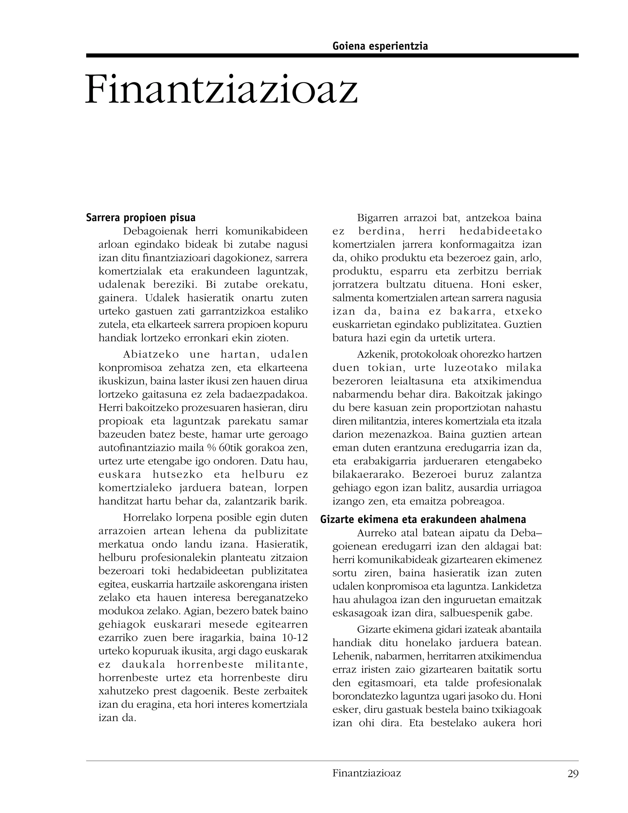 Goiena esperientzia



Finantziazioaz

Sarrera propioen pisua                                      Bigarren arrazoi bat, antzekoa baina
        Debagoienak herri komunikabideen              ez berdina, herri hedabideetako
  arloan egindako bideak bi zutabe nagusi             komertzialen jarrera konformagaitza izan
  izan ditu ﬁnantziazioari dagokionez, sarrera        da, ohiko produktu eta bezeroez gain, arlo,
  komertzialak eta erakundeen laguntzak,              produktu, esparru eta zerbitzu berriak
  udalenak bereziki. Bi zutabe orekatu,               jorratzera bultzatu dituena. Honi esker,
  gainera. Udalek hasieratik onartu zuten             salmenta komertzialen artean sarrera nagusia
  urteko gastuen zati garrantzizkoa estaliko          izan da, baina ez bakarra, etxeko
  zutela, eta elkarteek sarrera propioen kopuru       euskarrietan egindako publizitatea. Guztien
  handiak lortzeko erronkari ekin zioten.             batura hazi egin da urtetik urtera.
        Abiatzeko une hartan, udalen                        Azkenik, protokoloak ohorezko hartzen
  konpromisoa zehatza zen, eta elkarteena             duen tokian, urte luzeotako milaka
  ikuskizun, baina laster ikusi zen hauen dirua       bezeroren leialtasuna eta atxikimendua
  lortzeko gaitasuna ez zela badaezpadakoa.           nabarmendu behar dira. Bakoitzak jakingo
  Herri bakoitzeko prozesuaren hasieran, diru         du bere kasuan zein proportziotan nahastu
  propioak eta laguntzak parekatu samar               diren militantzia, interes komertziala eta itzala
  bazeuden batez beste, hamar urte geroago            darion mezenazkoa. Baina guztien artean
  autoﬁnantziazio maila % 60tik gorakoa zen,          eman duten erantzuna eredugarria izan da,
  urtez urte etengabe igo ondoren. Datu hau,          eta erabakigarria jardueraren etengabeko
  euskara hutsezko eta helburu ez                     bilakaerarako. Bezeroei buruz zalantza
  komertzialeko jarduera batean, lorpen               gehiago egon izan balitz, ausardia urriagoa
  handitzat hartu behar da, zalantzarik barik.        izango zen, eta emaitza pobreagoa.
        Horrelako lorpena posible egin duten        Gizarte ekimena eta erakundeen ahalmena
  arrazoien artean lehena da publizitate                    Aurreko atal batean aipatu da Deba–
  merkatua ondo landu izana. Hasieratik,              goienean eredugarri izan den aldagai bat:
  helburu profesionalekin planteatu zitzaion          herri komunikabideak gizartearen ekimenez
  bezeroari toki hedabideetan publizitatea            sortu ziren, baina hasieratik izan zuten
  egitea, euskarria hartzaile askorengana iristen     udalen konpromisoa eta laguntza. Lankidetza
  zelako eta hauen interesa bereganatzeko             hau ahulagoa izan den inguruetan emaitzak
  modukoa zelako. Agian, bezero batek baino           eskasagoak izan dira, salbuespenik gabe.
  gehiagok euskarari mesede egitearren                      Gizarte ekimena gidari izateak abantaila
  ezarriko zuen bere iragarkia, baina 10-12           handiak ditu honelako jarduera batean.
  urteko kopuruak ikusita, argi dago euskarak         Lehenik, nabarmen, herritarren atxikimendua
  ez daukala horrenbeste militante,                   erraz iristen zaio gizartearen baitatik sortu
  horrenbeste urtez eta horrenbeste diru              den egitasmoari, eta talde profesionalak
  xahutzeko prest dagoenik. Beste zerbaitek           borondatezko laguntza ugari jasoko du. Honi
  izan du eragina, eta hori interes komertziala       esker, diru gastuak bestela baino txikiagoak
  izan da.                                            izan ohi dira. Eta bestelako aukera hori



                                                      Finantziazioaz                                      29
 