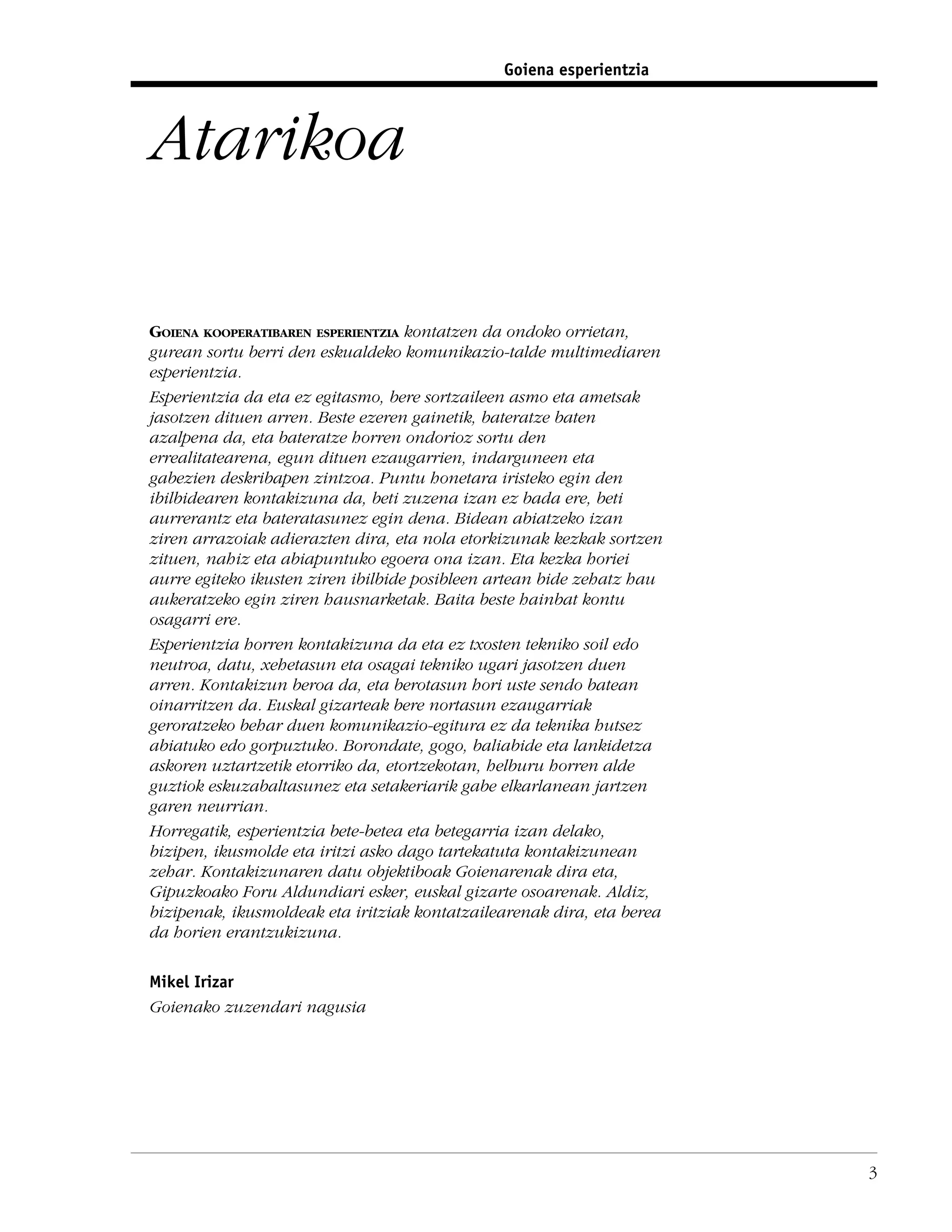Goiena esperientzia



Atarikoa

GOIENA KOOPERATIBAREN ESPERIENTZIA kontatzen da ondoko orrietan,
gurean sortu berri den eskualdeko komunikazio-talde multimediaren
esperientzia.
Esperientzia da eta ez egitasmo, bere sortzaileen asmo eta ametsak
jasotzen dituen arren. Beste ezeren gainetik, bateratze baten
azalpena da, eta bateratze horren ondorioz sortu den
errealitatearena, egun dituen ezaugarrien, indarguneen eta
gabezien deskribapen zintzoa. Puntu honetara iristeko egin den
ibilbidearen kontakizuna da, beti zuzena izan ez bada ere, beti
aurrerantz eta bateratasunez egin dena. Bidean abiatzeko izan
ziren arrazoiak adierazten dira, eta nola etorkizunak kezkak sortzen
zituen, nahiz eta abiapuntuko egoera ona izan. Eta kezka horiei
aurre egiteko ikusten ziren ibilbide posibleen artean bide zehatz hau
aukeratzeko egin ziren hausnarketak. Baita beste hainbat kontu
osagarri ere.
Esperientzia horren kontakizuna da eta ez txosten tekniko soil edo
neutroa, datu, xehetasun eta osagai tekniko ugari jasotzen duen
arren. Kontakizun beroa da, eta berotasun hori uste sendo batean
oinarritzen da. Euskal gizarteak bere nortasun ezaugarriak
geroratzeko behar duen komunikazio-egitura ez da teknika hutsez
abiatuko edo gorpuztuko. Borondate, gogo, baliabide eta lankidetza
askoren uztartzetik etorriko da, etortzekotan, helburu horren alde
guztiok eskuzabaltasunez eta setakeriarik gabe elkarlanean jartzen
garen neurrian.
Horregatik, esperientzia bete-betea eta betegarria izan delako,
bizipen, ikusmolde eta iritzi asko dago tartekatuta kontakizunean
zehar. Kontakizunaren datu objektiboak Goienarenak dira eta,
Gipuzkoako Foru Aldundiari esker, euskal gizarte osoarenak. Aldiz,
bizipenak, ikusmoldeak eta iritziak kontatzailearenak dira, eta berea
da horien erantzukizuna.

Mikel Irizar
Goienako zuzendari nagusia




                                                                        3
 