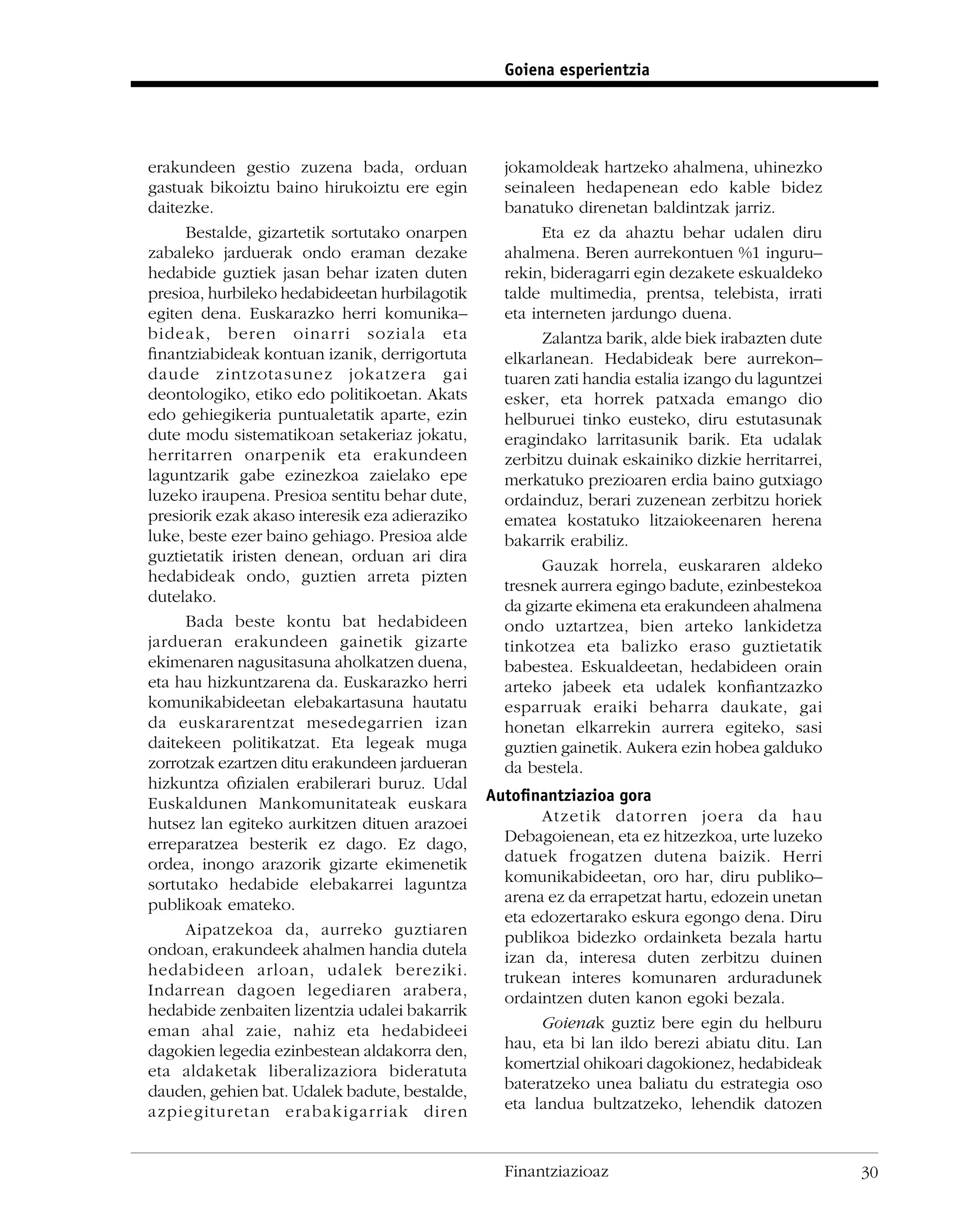 Goiena esperientzia




erakundeen gestio zuzena bada, orduan             jokamoldeak hartzeko ahalmena, uhinezko
gastuak bikoiztu baino hirukoiztu ere egin        seinaleen hedapenean edo kable bidez
daitezke.                                         banatuko direnetan baldintzak jarriz.
     Bestalde, gizartetik sortutako onarpen             Eta ez da ahaztu behar udalen diru
zabaleko jarduerak ondo eraman dezake             ahalmena. Beren aurrekontuen %1 inguru–
hedabide guztiek jasan behar izaten duten         rekin, bideragarri egin dezakete eskualdeko
presioa, hurbileko hedabideetan hurbilagotik      talde multimedia, prentsa, telebista, irrati
egiten dena. Euskarazko herri komunika–           eta interneten jardungo duena.
bideak, beren oinarri soziala eta                       Zalantza barik, alde biek irabazten dute
ﬁnantziabideak kontuan izanik, derrigortuta       elkarlanean. Hedabideak bere aurrekon–
daude zintzotasunez jokatzera gai                 tuaren zati handia estalia izango du laguntzei
deontologiko, etiko edo politikoetan. Akats       esker, eta horrek patxada emango dio
edo gehiegikeria puntualetatik aparte, ezin       helburuei tinko eusteko, diru estutasunak
dute modu sistematikoan setakeriaz jokatu,        eragindako larritasunik barik. Eta udalak
herritarren onarpenik eta erakundeen              zerbitzu duinak eskainiko dizkie herritarrei,
laguntzarik gabe ezinezkoa zaielako epe           merkatuko prezioaren erdia baino gutxiago
luzeko iraupena. Presioa sentitu behar dute,      ordainduz, berari zuzenean zerbitzu horiek
presiorik ezak akaso interesik eza adieraziko     ematea kostatuko litzaiokeenaren herena
luke, beste ezer baino gehiago. Presioa alde      bakarrik erabiliz.
guztietatik iristen denean, orduan ari dira
                                                        Gauzak horrela, euskararen aldeko
hedabideak ondo, guztien arreta pizten
                                                  tresnek aurrera egingo badute, ezinbestekoa
dutelako.
                                                  da gizarte ekimena eta erakundeen ahalmena
     Bada beste kontu bat hedabideen              ondo uztartzea, bien arteko lankidetza
jardueran erakundeen gainetik gizarte             tinkotzea eta balizko eraso guztietatik
ekimenaren nagusitasuna aholkatzen duena,         babestea. Eskualdeetan, hedabideen orain
eta hau hizkuntzarena da. Euskarazko herri        arteko jabeek eta udalek konﬁantzazko
komunikabideetan elebakartasuna hautatu           esparruak eraiki beharra daukate, gai
da euskararentzat mesedegarrien izan              honetan elkarrekin aurrera egiteko, sasi
daitekeen politikatzat. Eta legeak muga           guztien gainetik. Aukera ezin hobea galduko
zorrotzak ezartzen ditu erakundeen jardueran      da bestela.
hizkuntza oﬁzialen erabilerari buruz. Udal
Euskaldunen Mankomunitateak euskara             Autoﬁnantziazioa gora
hutsez lan egiteko aurkitzen dituen arazoei            Atzetik datorren joera da hau
erreparatzea besterik ez dago. Ez dago,           Debagoienean, eta ez hitzezkoa, urte luzeko
ordea, inongo arazorik gizarte ekimenetik         datuek frogatzen dutena baizik. Herri
sortutako hedabide elebakarrei laguntza           komunikabideetan, oro har, diru publiko–
publikoak emateko.                                arena ez da errapetzat hartu, edozein unetan
                                                  eta edozertarako eskura egongo dena. Diru
     Aipatzekoa da, aurreko guztiaren             publikoa bidezko ordainketa bezala hartu
ondoan, erakundeek ahalmen handia dutela          izan da, interesa duten zerbitzu duinen
hedabideen arloan, udalek bereziki.               trukean interes komunaren arduradunek
Indarrean dagoen legediaren arabera,              ordaintzen duten kanon egoki bezala.
hedabide zenbaiten lizentzia udalei bakarrik
eman ahal zaie, nahiz eta hedabideei                   Goienak guztiz bere egin du helburu
dagokien legedia ezinbestean aldakorra den,       hau, eta bi lan ildo berezi abiatu ditu. Lan
eta aldaketak liberalizaziora bideratuta          komertzial ohikoari dagokionez, hedabideak
dauden, gehien bat. Udalek badute, bestalde,      bateratzeko unea baliatu du estrategia oso
azpiegituretan erabakigarriak diren               eta landua bultzatzeko, lehendik datozen


                                                  Finantziazioaz                                   30
 