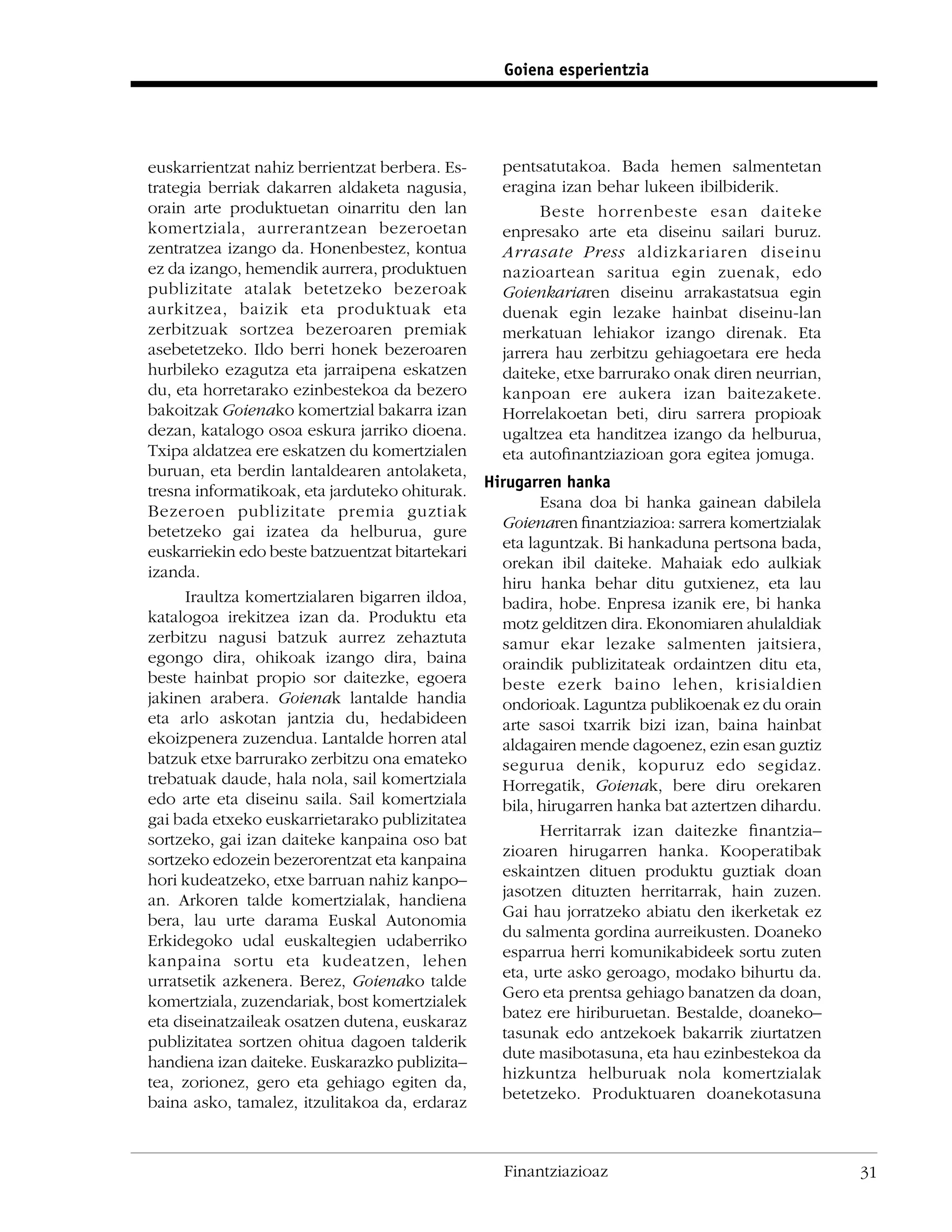 Goiena esperientzia




euskarrientzat nahiz berrientzat berbera. Es-    pentsatutakoa. Bada hemen salmentetan
trategia berriak dakarren aldaketa nagusia,      eragina izan behar lukeen ibilbiderik.
orain arte produktuetan oinarritu den lan              Beste horrenbeste esan daiteke
komertziala, aurrerantzean bezeroetan            enpresako arte eta diseinu sailari buruz.
zentratzea izango da. Honenbestez, kontua        Arrasate Press aldizkariaren diseinu
ez da izango, hemendik aurrera, produktuen       nazioartean saritua egin zuenak, edo
publizitate atalak betetzeko bezeroak            Goienkariaren diseinu arrakastatsua egin
aurkitzea, baizik eta produktuak eta             duenak egin lezake hainbat diseinu-lan
zerbitzuak sortzea bezeroaren premiak            merkatuan lehiakor izango direnak. Eta
asebetetzeko. Ildo berri honek bezeroaren        jarrera hau zerbitzu gehiagoetara ere heda
hurbileko ezagutza eta jarraipena eskatzen       daiteke, etxe barrurako onak diren neurrian,
du, eta horretarako ezinbestekoa da bezero       kanpoan ere aukera izan baitezakete.
bakoitzak Goienako komertzial bakarra izan       Horrelakoetan beti, diru sarrera propioak
dezan, katalogo osoa eskura jarriko dioena.      ugaltzea eta handitzea izango da helburua,
Txipa aldatzea ere eskatzen du komertzialen      eta autoﬁnantziazioan gora egitea jomuga.
buruan, eta berdin lantaldearen antolaketa,
                                               Hirugarren hanka
tresna informatikoak, eta jarduteko ohiturak.
                                                       Esana doa bi hanka gainean dabilela
Bezeroen publizitate premia guztiak
                                                 Goienaren ﬁnantziazioa: sarrera komertzialak
betetzeko gai izatea da helburua, gure
                                                 eta laguntzak. Bi hankaduna pertsona bada,
euskarriekin edo beste batzuentzat bitartekari
                                                 orekan ibil daiteke. Mahaiak edo aulkiak
izanda.
                                                 hiru hanka behar ditu gutxienez, eta lau
      Iraultza komertzialaren bigarren ildoa,    badira, hobe. Enpresa izanik ere, bi hanka
katalogoa irekitzea izan da. Produktu eta        motz gelditzen dira. Ekonomiaren ahulaldiak
zerbitzu nagusi batzuk aurrez zehaztuta          samur ekar lezake salmenten jaitsiera,
egongo dira, ohikoak izango dira, baina          oraindik publizitateak ordaintzen ditu eta,
beste hainbat propio sor daitezke, egoera        beste ezerk baino lehen, krisialdien
jakinen arabera. Goienak lantalde handia         ondorioak. Laguntza publikoenak ez du orain
eta arlo askotan jantzia du, hedabideen          arte sasoi txarrik bizi izan, baina hainbat
ekoizpenera zuzendua. Lantalde horren atal       aldagairen mende dagoenez, ezin esan guztiz
batzuk etxe barrurako zerbitzu ona emateko       segurua denik, kopuruz edo segidaz.
trebatuak daude, hala nola, sail komertziala     Horregatik, Goienak, bere diru orekaren
edo arte eta diseinu saila. Sail komertziala     bila, hirugarren hanka bat aztertzen dihardu.
gai bada etxeko euskarrietarako publizitatea
                                                       Herritarrak izan daitezke ﬁnantzia–
sortzeko, gai izan daiteke kanpaina oso bat
                                                 zioaren hirugarren hanka. Kooperatibak
sortzeko edozein bezerorentzat eta kanpaina
                                                 eskaintzen dituen produktu guztiak doan
hori kudeatzeko, etxe barruan nahiz kanpo–
                                                 jasotzen dituzten herritarrak, hain zuzen.
an. Arkoren talde komertzialak, handiena
                                                 Gai hau jorratzeko abiatu den ikerketak ez
bera, lau urte darama Euskal Autonomia
                                                 du salmenta gordina aurreikusten. Doaneko
Erkidegoko udal euskaltegien udaberriko
                                                 esparrua herri komunikabideek sortu zuten
kanpaina sortu eta kudeatzen, lehen
                                                 eta, urte asko geroago, modako bihurtu da.
urratsetik azkenera. Berez, Goienako talde
                                                 Gero eta prentsa gehiago banatzen da doan,
komertziala, zuzendariak, bost komertzialek
                                                 batez ere hiriburuetan. Bestalde, doaneko–
eta diseinatzaileak osatzen dutena, euskaraz
                                                 tasunak edo antzekoek bakarrik ziurtatzen
publizitatea sortzen ohitua dagoen talderik
                                                 dute masibotasuna, eta hau ezinbestekoa da
handiena izan daiteke. Euskarazko publizita–
                                                 hizkuntza helburuak nola komertzialak
tea, zorionez, gero eta gehiago egiten da,
                                                 betetzeko. Produktuaren doanekotasuna
baina asko, tamalez, itzulitakoa da, erdaraz



                                                 Finantziazioaz                                  31
 