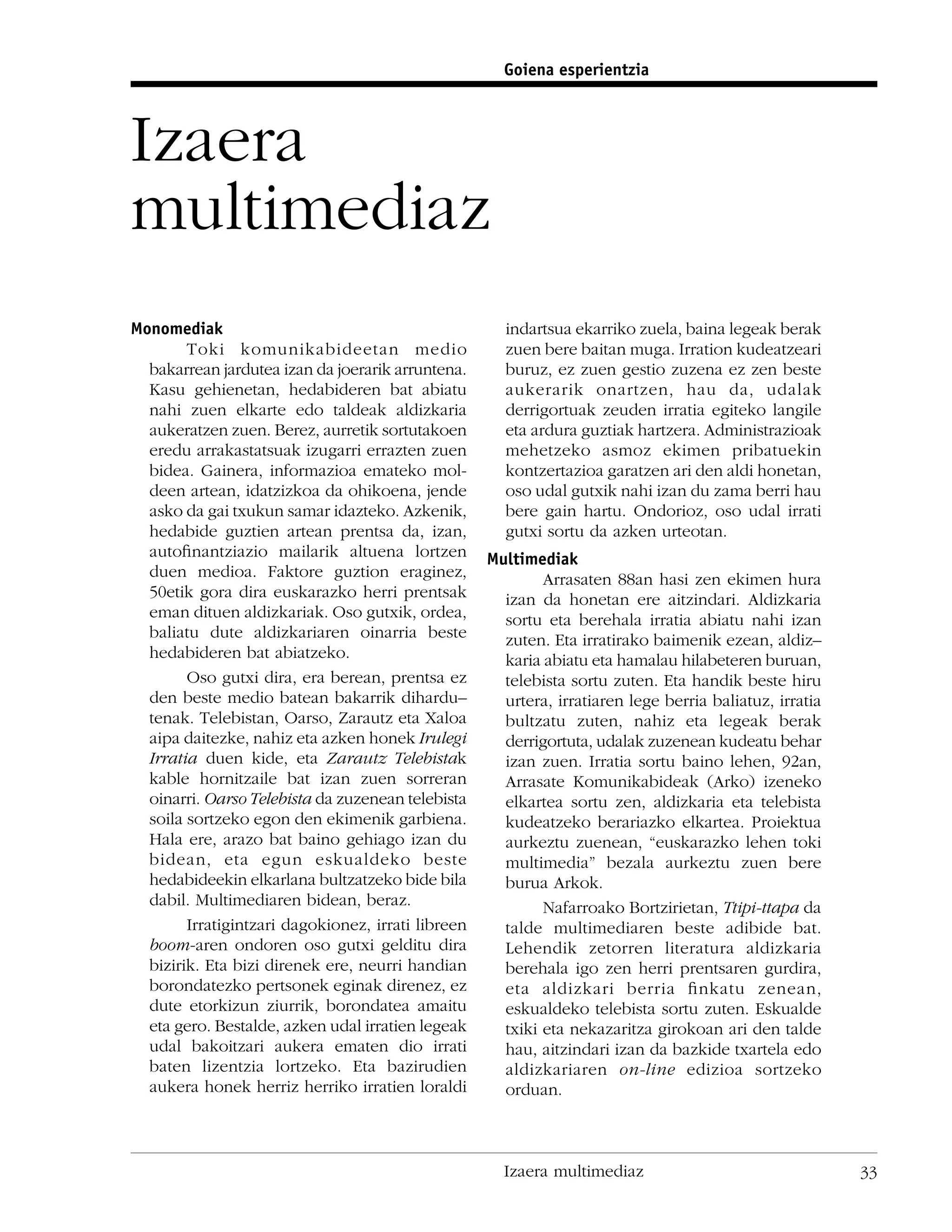 Goiena esperientzia



Izaera
multimediaz
Monomediak                                            indartsua ekarriko zuela, baina legeak berak
        Toki komunikabideetan medio                   zuen bere baitan muga. Irration kudeatzeari
  bakarrean jardutea izan da joerarik arruntena.      buruz, ez zuen gestio zuzena ez zen beste
  Kasu gehienetan, hedabideren bat abiatu             aukerarik onartzen, hau da, udalak
  nahi zuen elkarte edo taldeak aldizkaria            derrigortuak zeuden irratia egiteko langile
  aukeratzen zuen. Berez, aurretik sortutakoen        eta ardura guztiak hartzera. Administrazioak
  eredu arrakastatsuak izugarri errazten zuen         mehetzeko asmoz ekimen pribatuekin
  bidea. Gainera, informazioa emateko mol-            kontzertazioa garatzen ari den aldi honetan,
  deen artean, idatzizkoa da ohikoena, jende          oso udal gutxik nahi izan du zama berri hau
  asko da gai txukun samar idazteko. Azkenik,         bere gain hartu. Ondorioz, oso udal irrati
  hedabide guztien artean prentsa da, izan,           gutxi sortu da azken urteotan.
  autoﬁnantziazio mailarik altuena lortzen          Multimediak
  duen medioa. Faktore guztion eraginez,                    Arrasaten 88an hasi zen ekimen hura
  50etik gora dira euskarazko herri prentsak          izan da honetan ere aitzindari. Aldizkaria
  eman dituen aldizkariak. Oso gutxik, ordea,         sortu eta berehala irratia abiatu nahi izan
  baliatu dute aldizkariaren oinarria beste           zuten. Eta irratirako baimenik ezean, aldiz–
  hedabideren bat abiatzeko.                          karia abiatu eta hamalau hilabeteren buruan,
        Oso gutxi dira, era berean, prentsa ez        telebista sortu zuten. Eta handik beste hiru
  den beste medio batean bakarrik dihardu–            urtera, irratiaren lege berria baliatuz, irratia
  tenak. Telebistan, Oarso, Zarautz eta Xaloa         bultzatu zuten, nahiz eta legeak berak
  aipa daitezke, nahiz eta azken honek Irulegi        derrigortuta, udalak zuzenean kudeatu behar
  Irratia duen kide, eta Zarautz Telebistak           izan zuen. Irratia sortu baino lehen, 92an,
  kable hornitzaile bat izan zuen sorreran            Arrasate Komunikabideak (Arko) izeneko
  oinarri. Oarso Telebista da zuzenean telebista      elkartea sortu zen, aldizkaria eta telebista
  soila sortzeko egon den ekimenik garbiena.          kudeatzeko berariazko elkartea. Proiektua
  Hala ere, arazo bat baino gehiago izan du           aurkeztu zuenean, “euskarazko lehen toki
  bidean, eta egun eskualdeko beste                   multimedia” bezala aurkeztu zuen bere
  hedabideekin elkarlana bultzatzeko bide bila        burua Arkok.
  dabil. Multimediaren bidean, beraz.                       Nafarroako Bortzirietan, Ttipi-ttapa da
        Irratigintzari dagokionez, irrati libreen     talde multimediaren beste adibide bat.
  boom-aren ondoren oso gutxi gelditu dira            Lehendik zetorren literatura aldizkaria
  bizirik. Eta bizi direnek ere, neurri handian       berehala igo zen herri prentsaren gurdira,
  borondatezko pertsonek eginak direnez, ez           eta aldizkari berria ﬁnkatu zenean,
  dute etorkizun ziurrik, borondatea amaitu           eskualdeko telebista sortu zuten. Eskualde
  eta gero. Bestalde, azken udal irratien legeak      txiki eta nekazaritza girokoan ari den talde
  udal bakoitzari aukera ematen dio irrati            hau, aitzindari izan da bazkide txartela edo
  baten lizentzia lortzeko. Eta bazirudien            aldizkariaren on-line edizioa sortzeko
  aukera honek herriz herriko irratien loraldi        orduan.



                                                      Izaera multimediaz                                 33
 