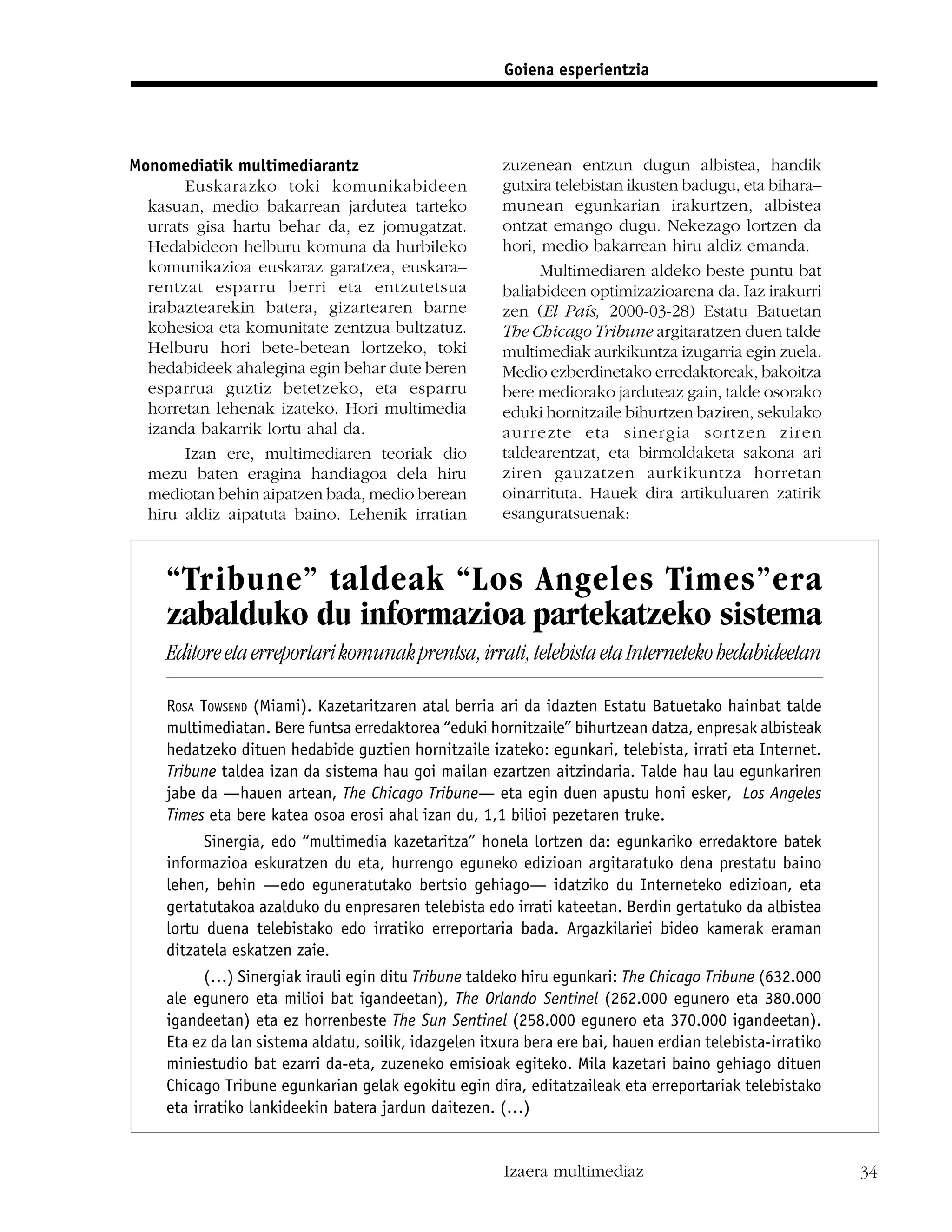 Goiena esperientzia




Monomediatik multimediarantz                           zuzenean entzun dugun albistea, handik
       Euskarazko toki komunikabideen                  gutxira telebistan ikusten badugu, eta bihara–
  kasuan, medio bakarrean jardutea tarteko             munean egunkarian irakurtzen, albistea
  urrats gisa hartu behar da, ez jomugatzat.           ontzat emango dugu. Nekezago lortzen da
  Hedabideon helburu komuna da hurbileko               hori, medio bakarrean hiru aldiz emanda.
  komunikazioa euskaraz garatzea, euskara–                   Multimediaren aldeko beste puntu bat
  rentzat esparru berri eta entzutetsua                baliabideen optimizazioarena da. Iaz irakurri
  irabaztearekin batera, gizartearen barne             zen (El País, 2000-03-28) Estatu Batuetan
  kohesioa eta komunitate zentzua bultzatuz.           The Chicago Tribune argitaratzen duen talde
  Helburu hori bete-betean lortzeko, toki              multimediak aurkikuntza izugarria egin zuela.
  hedabideek ahalegina egin behar dute beren           Medio ezberdinetako erredaktoreak, bakoitza
  esparrua guztiz betetzeko, eta esparru               bere mediorako jarduteaz gain, talde osorako
  horretan lehenak izateko. Hori multimedia            eduki hornitzaile bihurtzen baziren, sekulako
  izanda bakarrik lortu ahal da.                       aurrezte eta sinergia sortzen ziren
       Izan ere, multimediaren teoriak dio             taldearentzat, eta birmoldaketa sakona ari
  mezu baten eragina handiagoa dela hiru               ziren gauzatzen aurkikuntza horretan
  mediotan behin aipatzen bada, medio berean           oinarrituta. Hauek dira artikuluaren zatirik
  hiru aldiz aipatuta baino. Lehenik irratian          esanguratsuenak:



    “Tribune” taldeak “Los Angeles Times”era
    zabalduko du informazioa partekatzeko sistema
    Editore eta erreportari komunak prentsa, irrati, telebista eta Interneteko hedabideetan

    ROSA TOWSEND (Miami). Kazetaritzaren atal berria ari da idazten Estatu Batuetako hainbat talde
    multimediatan. Bere funtsa erredaktorea “eduki hornitzaile” bihurtzean datza, enpresak albisteak
    hedatzeko dituen hedabide guztien hornitzaile izateko: egunkari, telebista, irrati eta Internet.
    Tribune taldea izan da sistema hau goi mailan ezartzen aitzindaria. Talde hau lau egunkariren
    jabe da —hauen artean, The Chicago Tribune— eta egin duen apustu honi esker, Los Angeles
    Times eta bere katea osoa erosi ahal izan du, 1,1 bilioi pezetaren truke.
          Sinergia, edo “multimedia kazetaritza” honela lortzen da: egunkariko erredaktore batek
    informazioa eskuratzen du eta, hurrengo eguneko edizioan argitaratuko dena prestatu baino
    lehen, behin —edo eguneratutako bertsio gehiago— idatziko du Interneteko edizioan, eta
    gertatutakoa azalduko du enpresaren telebista edo irrati kateetan. Berdin gertatuko da albistea
    lortu duena telebistako edo irratiko erreportaria bada. Argazkilariei bideo kamerak eraman
    ditzatela eskatzen zaie.
          (…) Sinergiak irauli egin ditu Tribune taldeko hiru egunkari: The Chicago Tribune (632.000
    ale egunero eta milioi bat igandeetan), The Orlando Sentinel (262.000 egunero eta 380.000
    igandeetan) eta ez horrenbeste The Sun Sentinel (258.000 egunero eta 370.000 igandeetan).
    Eta ez da lan sistema aldatu, soilik, idazgelen itxura bera ere bai, hauen erdian telebista-irratiko
    miniestudio bat ezarri da-eta, zuzeneko emisioak egiteko. Mila kazetari baino gehiago dituen
    Chicago Tribune egunkarian gelak egokitu egin dira, editatzaileak eta erreportariak telebistako
    eta irratiko lankideekin batera jardun daitezen. (…)


                                                       Izaera multimediaz                                  34
 